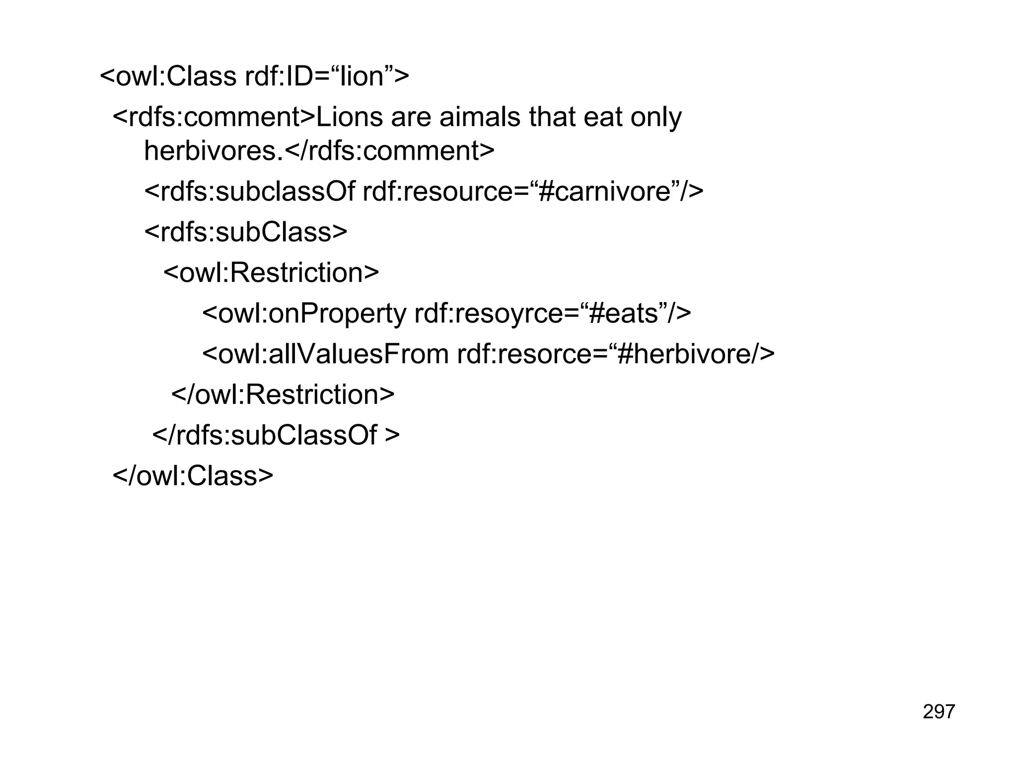 297
<owl:Class rdf:ID=“lion”>
<rdfs:comment>Lions are aimals that eat only
herbivores.</rdfs:comment>
<rdfs:subclassOf rdf:resource=“#carnivore”/>
<rdfs:subClass>
<owl:Restriction>
<owl:onProperty rdf:resoyrce=“#eats”/>
<owl:allValuesFrom rdf:resorce=“#herbivore/>
</owl:Restriction>
</rdfs:subClassOf >
</owl:Class>
 