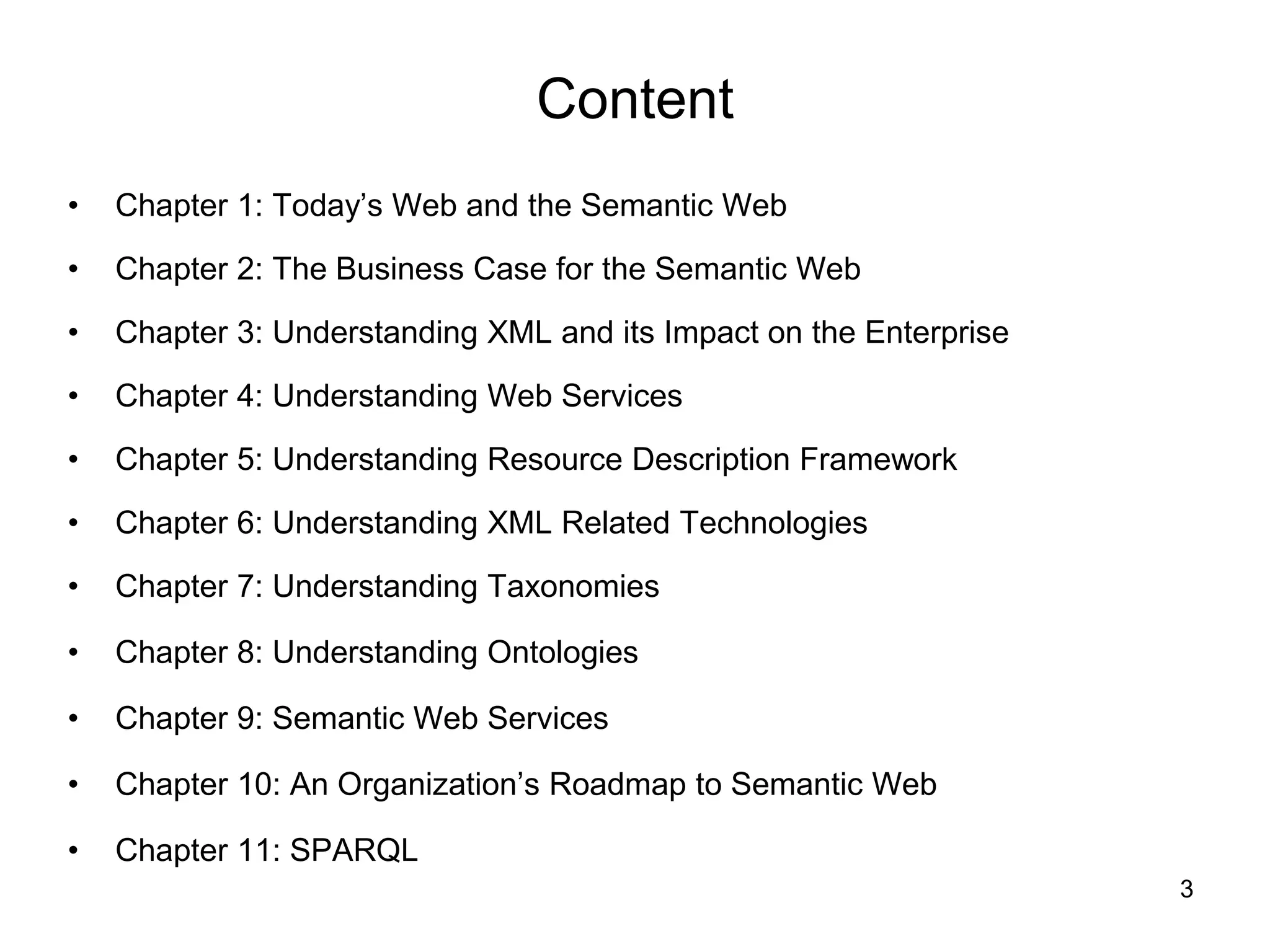 3
Content
• Chapter 1: Today’s Web and the Semantic Web
• Chapter 2: The Business Case for the Semantic Web
• Chapter 3: Understanding XML and its Impact on the Enterprise
• Chapter 4: Understanding Web Services
• Chapter 5: Understanding Resource Description Framework
• Chapter 6: Understanding XML Related Technologies
• Chapter 7: Understanding Taxonomies
• Chapter 8: Understanding Ontologies
• Chapter 9: Semantic Web Services
• Chapter 10: An Organization’s Roadmap to Semantic Web
• Chapter 11: SPARQL
 