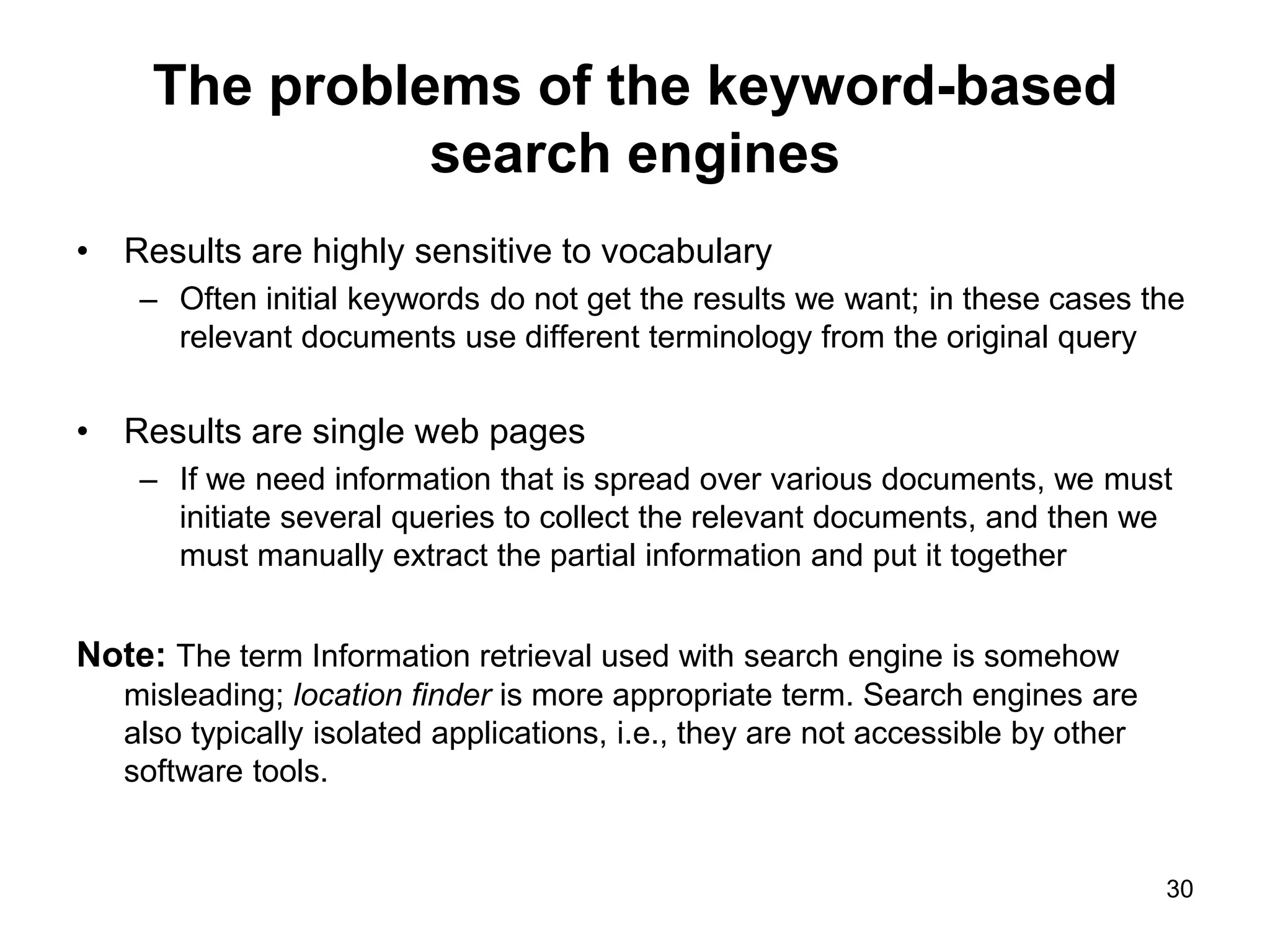 30
The problems of the keyword-based
search engines
• Results are highly sensitive to vocabulary
– Often initial keywords do not get the results we want; in these cases the
relevant documents use different terminology from the original query
• Results are single web pages
– If we need information that is spread over various documents, we must
initiate several queries to collect the relevant documents, and then we
must manually extract the partial information and put it together
Note: The term Information retrieval used with search engine is somehow
misleading; location finder is more appropriate term. Search engines are
also typically isolated applications, i.e., they are not accessible by other
software tools.
 