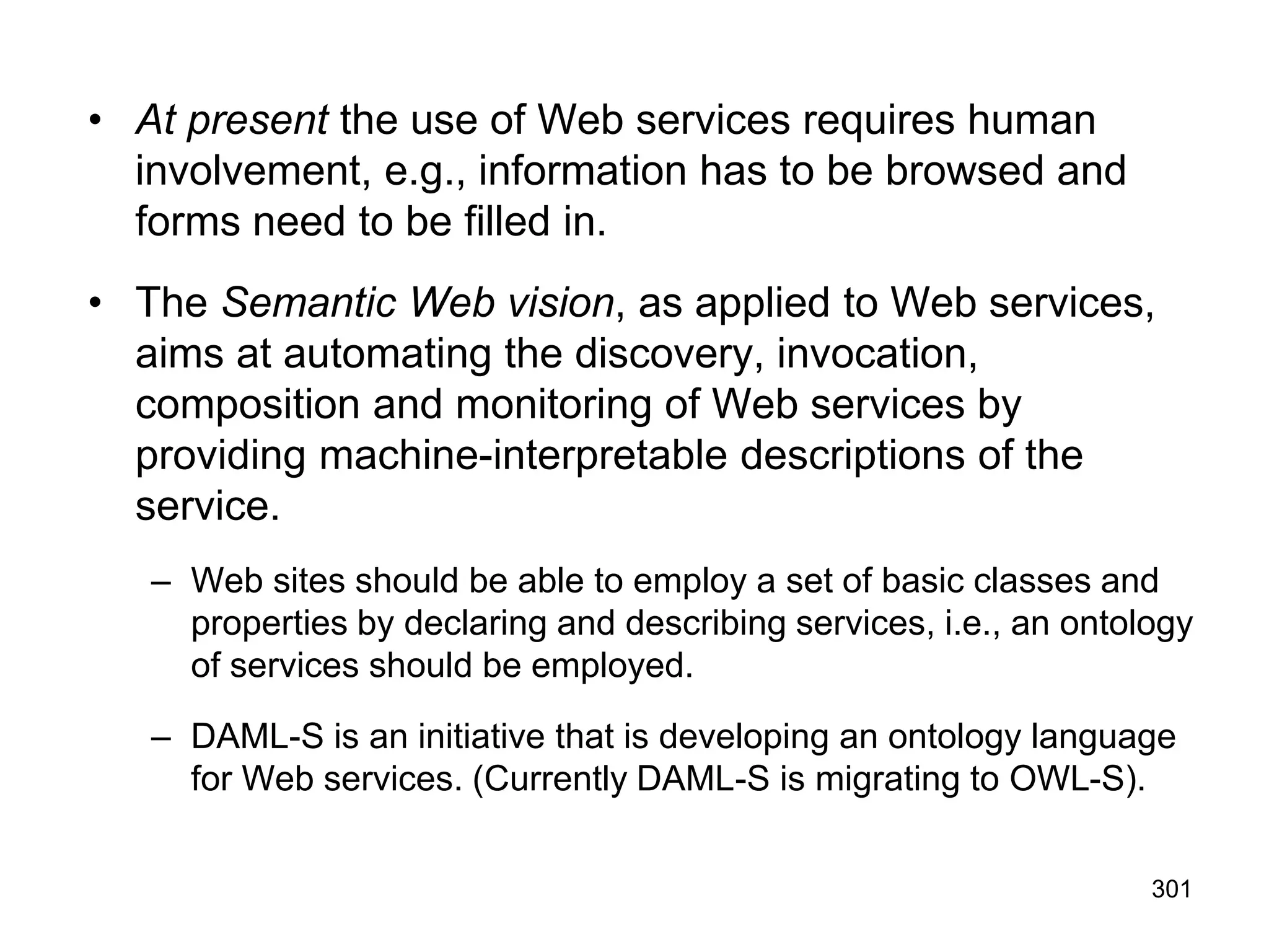 301
• At present the use of Web services requires human
involvement, e.g., information has to be browsed and
forms need to be filled in.
• The Semantic Web vision, as applied to Web services,
aims at automating the discovery, invocation,
composition and monitoring of Web services by
providing machine-interpretable descriptions of the
service.
– Web sites should be able to employ a set of basic classes and
properties by declaring and describing services, i.e., an ontology
of services should be employed.
– DAML-S is an initiative that is developing an ontology language
for Web services. (Currently DAML-S is migrating to OWL-S).
 