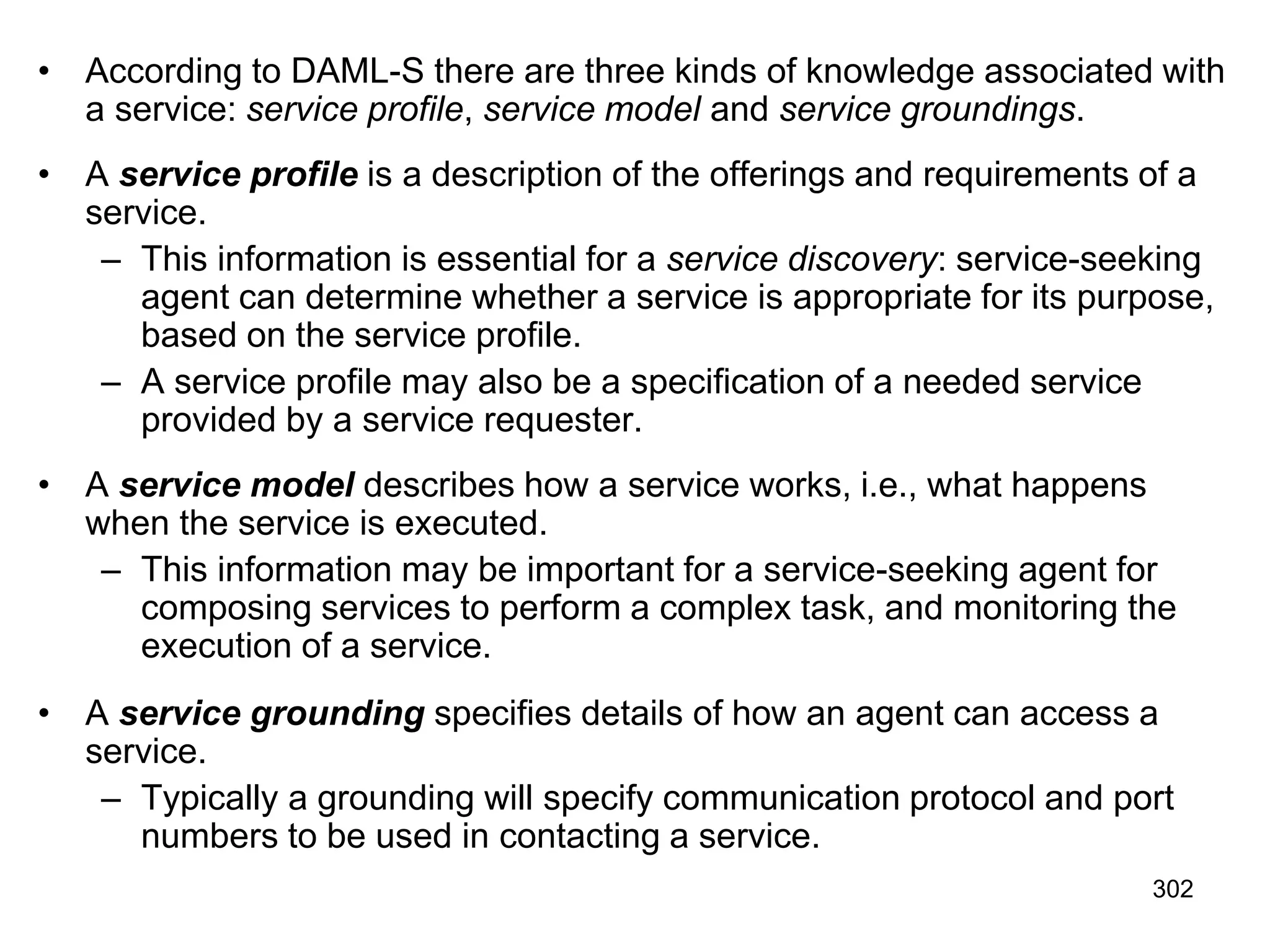 302
• According to DAML-S there are three kinds of knowledge associated with
a service: service profile, service model and service groundings.
• A service profile is a description of the offerings and requirements of a
service.
– This information is essential for a service discovery: service-seeking
agent can determine whether a service is appropriate for its purpose,
based on the service profile.
– A service profile may also be a specification of a needed service
provided by a service requester.
• A service model describes how a service works, i.e., what happens
when the service is executed.
– This information may be important for a service-seeking agent for
composing services to perform a complex task, and monitoring the
execution of a service.
• A service grounding specifies details of how an agent can access a
service.
– Typically a grounding will specify communication protocol and port
numbers to be used in contacting a service.
 