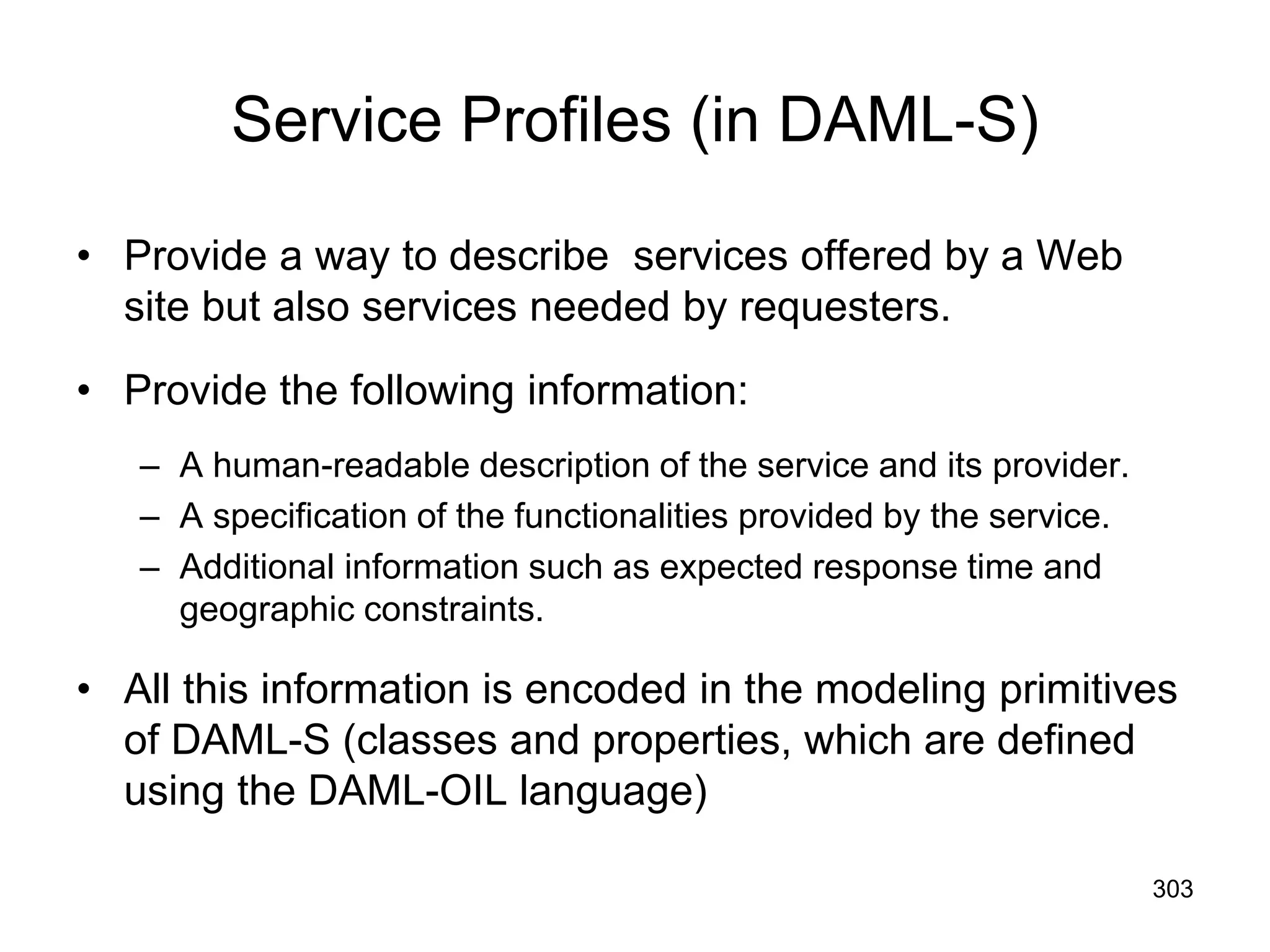303
Service Profiles (in DAML-S)
• Provide a way to describe services offered by a Web
site but also services needed by requesters.
• Provide the following information:
– A human-readable description of the service and its provider.
– A specification of the functionalities provided by the service.
– Additional information such as expected response time and
geographic constraints.
• All this information is encoded in the modeling primitives
of DAML-S (classes and properties, which are defined
using the DAML-OIL language)
 