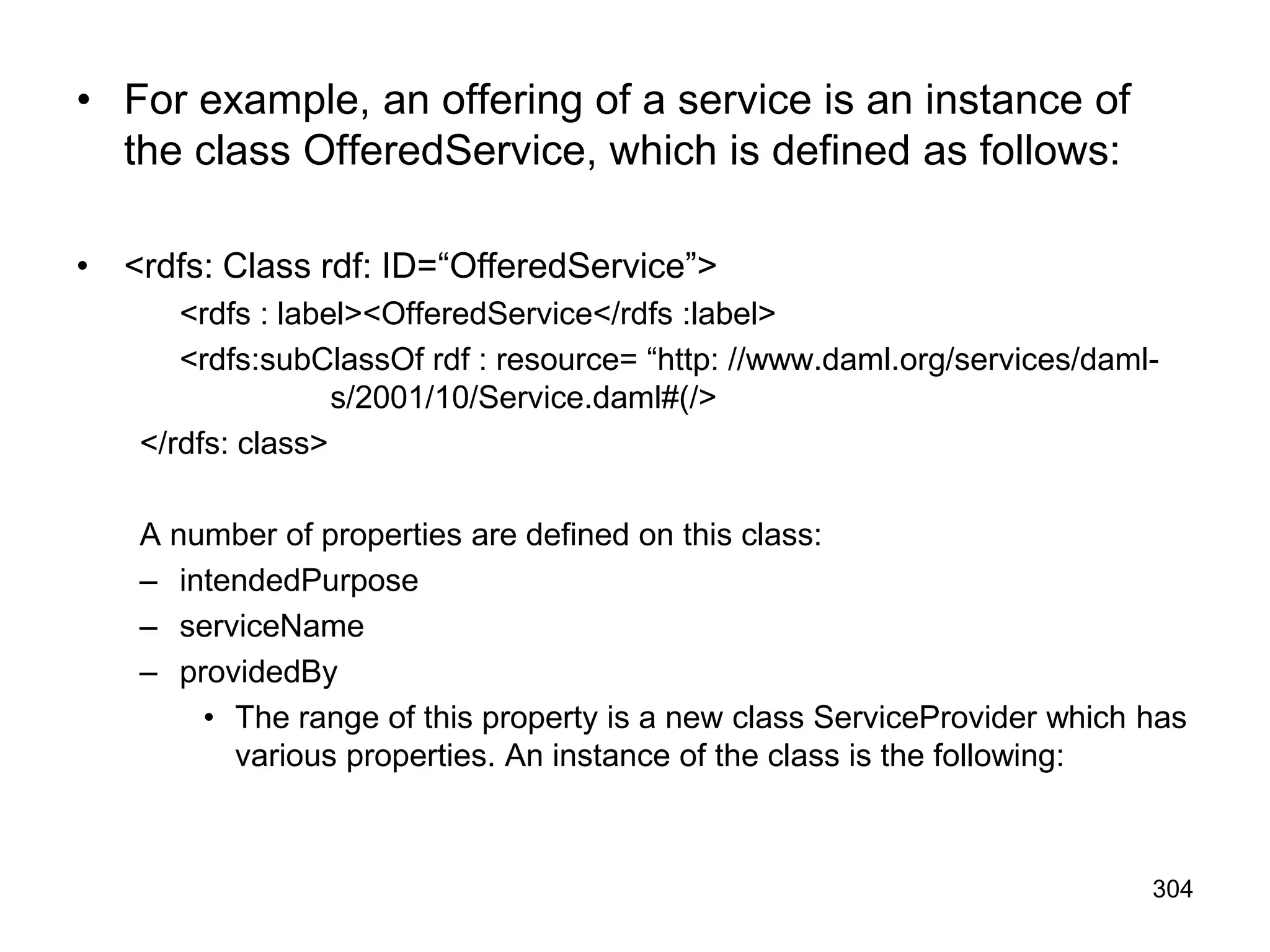 304
• For example, an offering of a service is an instance of
the class OfferedService, which is defined as follows:
• <rdfs: Class rdf: ID=“OfferedService”>
<rdfs : label><OfferedService</rdfs :label>
<rdfs:subClassOf rdf : resource= “http: //www.daml.org/services/daml-
s/2001/10/Service.daml#(/>
</rdfs: class>
A number of properties are defined on this class:
– intendedPurpose
– serviceName
– providedBy
• The range of this property is a new class ServiceProvider which has
various properties. An instance of the class is the following:
 