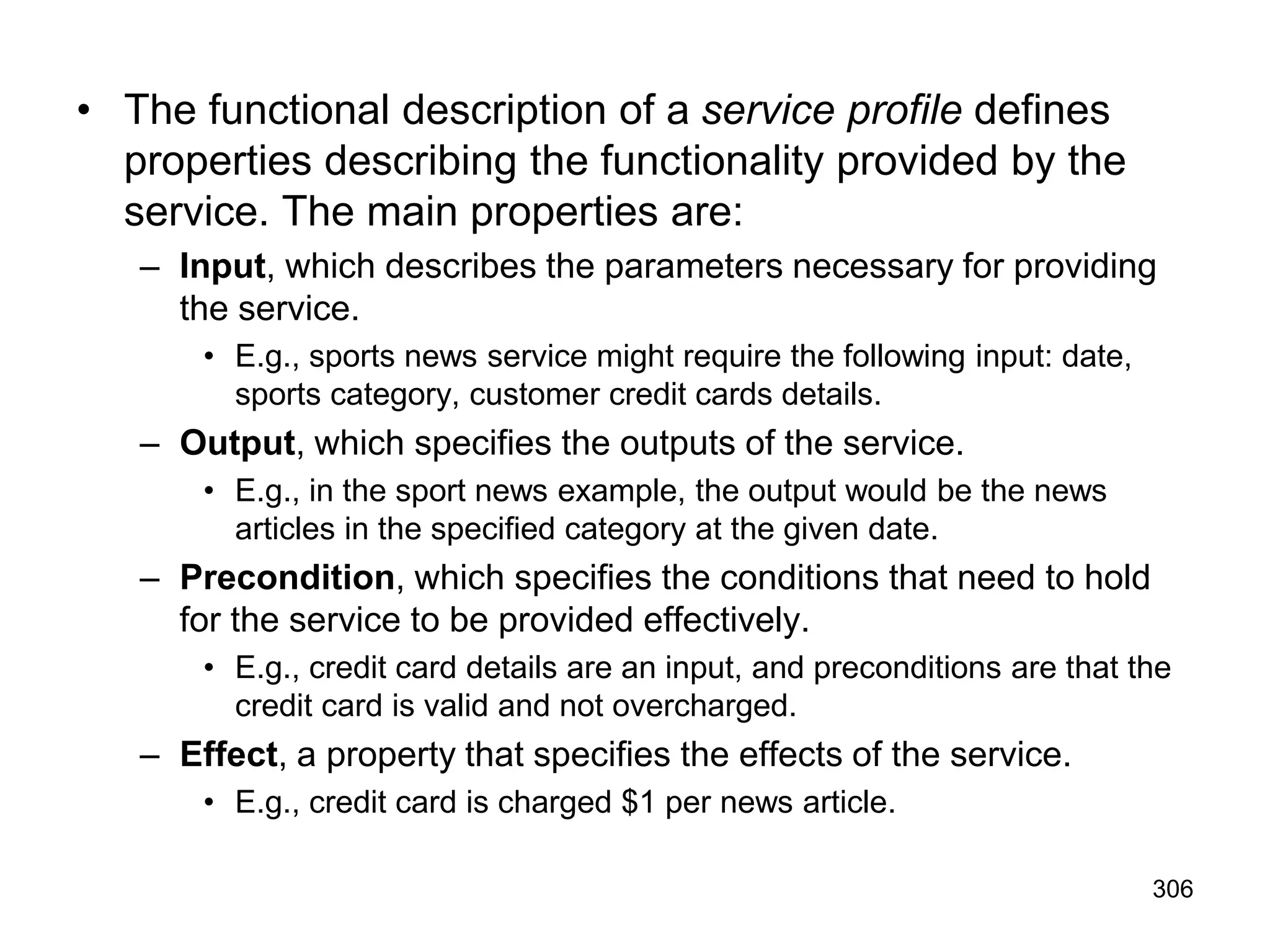 306
• The functional description of a service profile defines
properties describing the functionality provided by the
service. The main properties are:
– Input, which describes the parameters necessary for providing
the service.
• E.g., sports news service might require the following input: date,
sports category, customer credit cards details.
– Output, which specifies the outputs of the service.
• E.g., in the sport news example, the output would be the news
articles in the specified category at the given date.
– Precondition, which specifies the conditions that need to hold
for the service to be provided effectively.
• E.g., credit card details are an input, and preconditions are that the
credit card is valid and not overcharged.
– Effect, a property that specifies the effects of the service.
• E.g., credit card is charged $1 per news article.
 