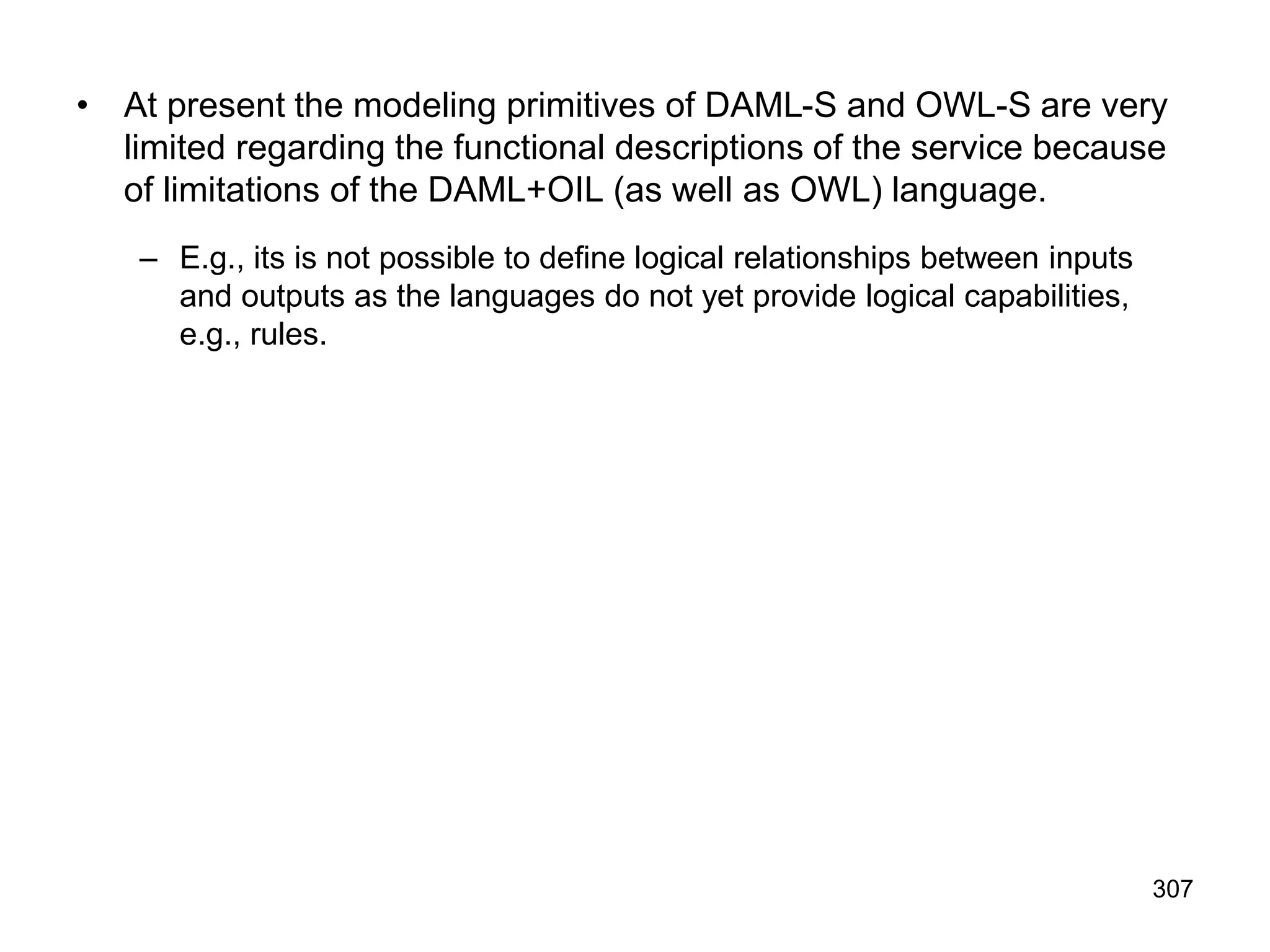307
• At present the modeling primitives of DAML-S and OWL-S are very
limited regarding the functional descriptions of the service because
of limitations of the DAML+OIL (as well as OWL) language.
– E.g., its is not possible to define logical relationships between inputs
and outputs as the languages do not yet provide logical capabilities,
e.g., rules.
 