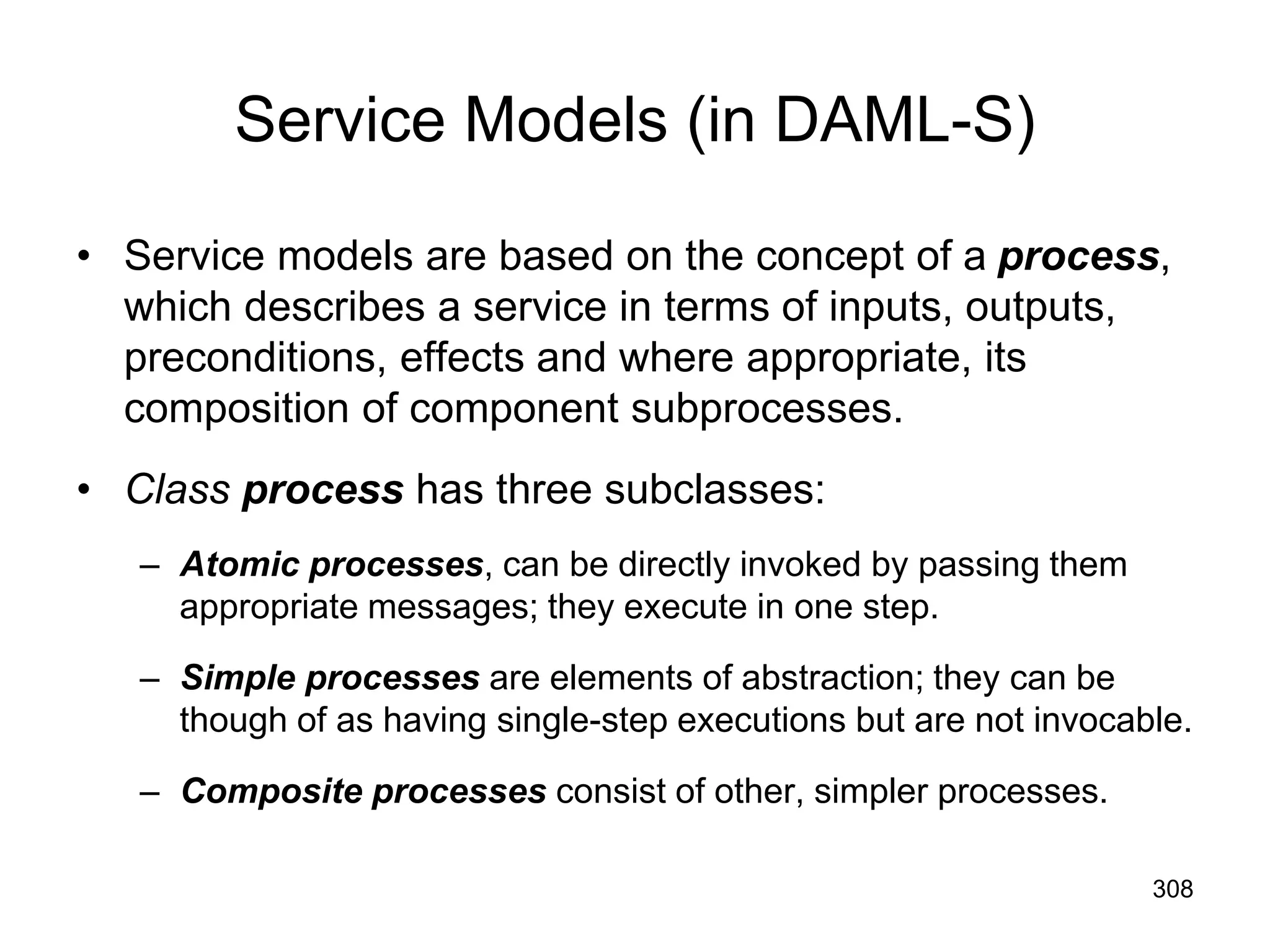 308
Service Models (in DAML-S)
• Service models are based on the concept of a process,
which describes a service in terms of inputs, outputs,
preconditions, effects and where appropriate, its
composition of component subprocesses.
• Class process has three subclasses:
– Atomic processes, can be directly invoked by passing them
appropriate messages; they execute in one step.
– Simple processes are elements of abstraction; they can be
though of as having single-step executions but are not invocable.
– Composite processes consist of other, simpler processes.
 