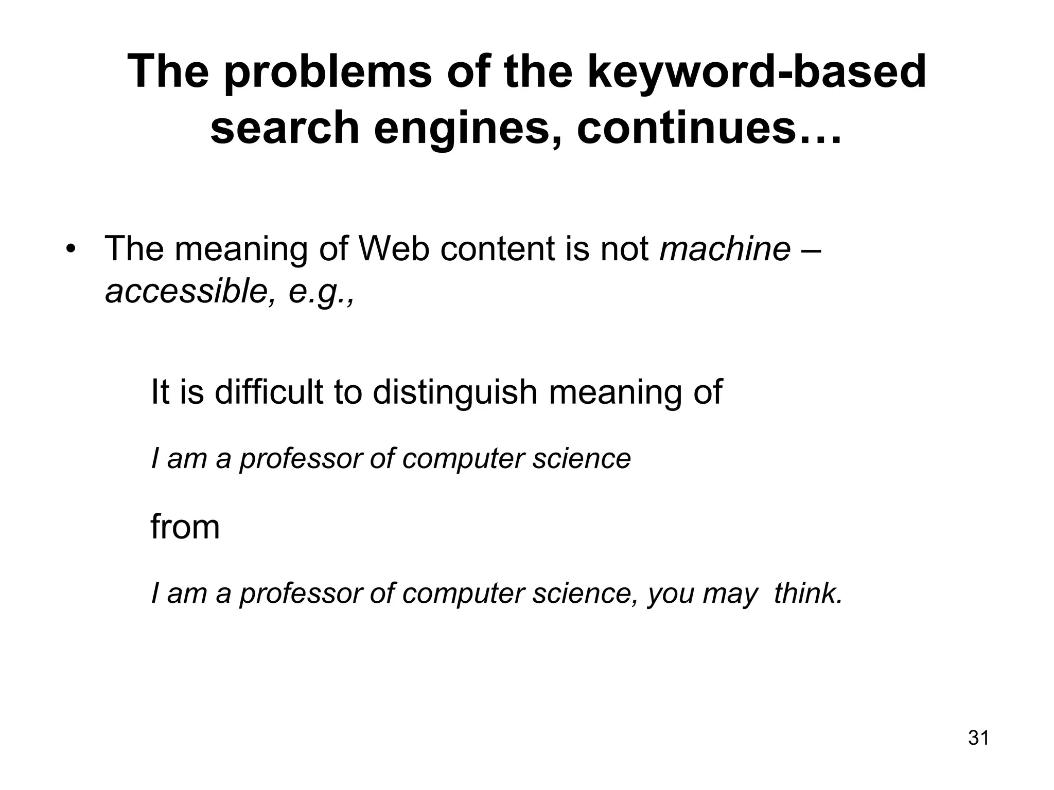 31
The problems of the keyword-based
search engines, continues…
• The meaning of Web content is not machine –
accessible, e.g.,
It is difficult to distinguish meaning of
I am a professor of computer science
from
I am a professor of computer science, you may think.
 