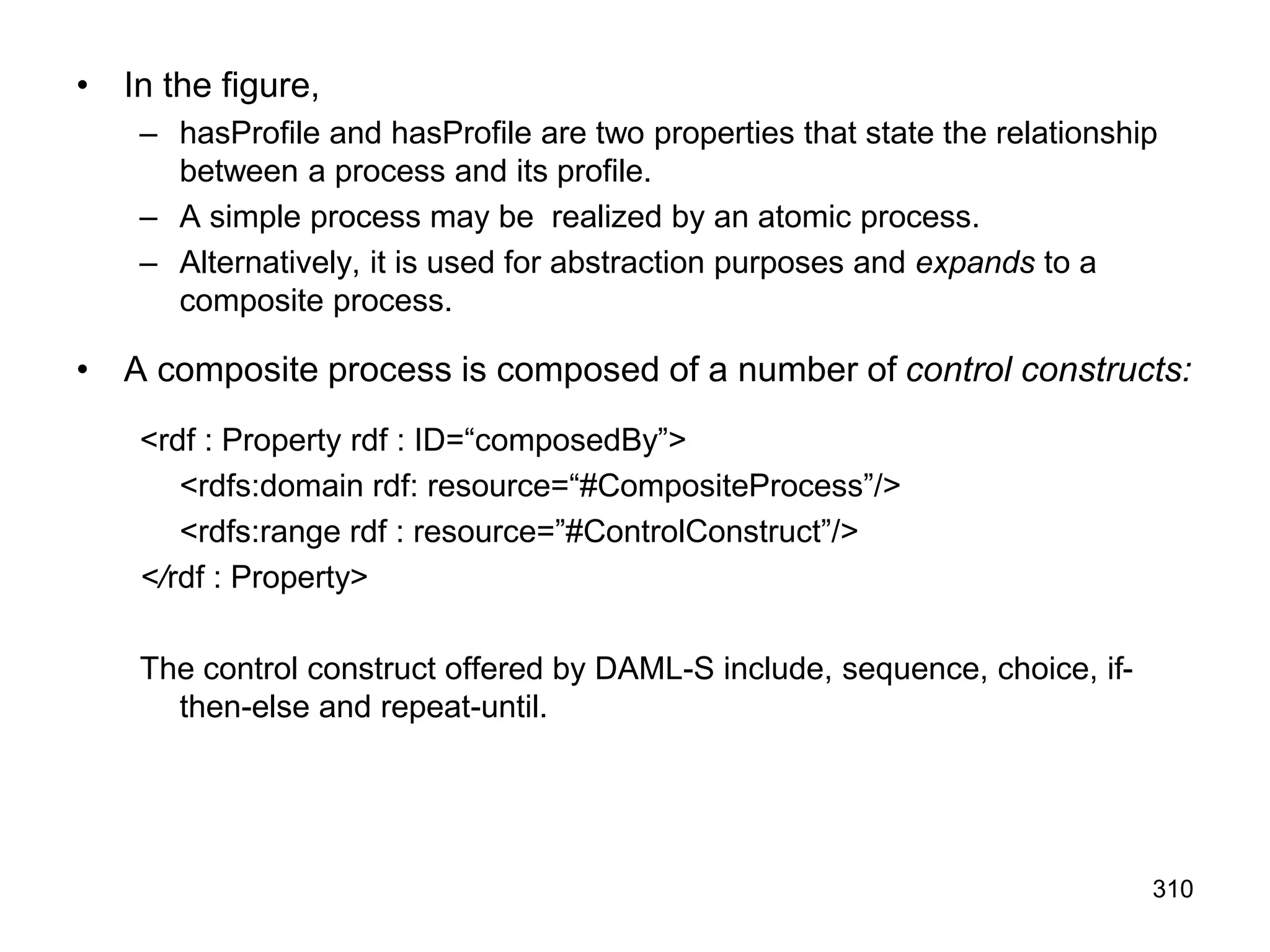 310
• In the figure,
– hasProfile and hasProfile are two properties that state the relationship
between a process and its profile.
– A simple process may be realized by an atomic process.
– Alternatively, it is used for abstraction purposes and expands to a
composite process.
• A composite process is composed of a number of control constructs:
<rdf : Property rdf : ID=“composedBy”>
<rdfs:domain rdf: resource=“#CompositeProcess”/>
<rdfs:range rdf : resource=”#ControlConstruct”/>
</rdf : Property>
The control construct offered by DAML-S include, sequence, choice, if-
then-else and repeat-until.
 