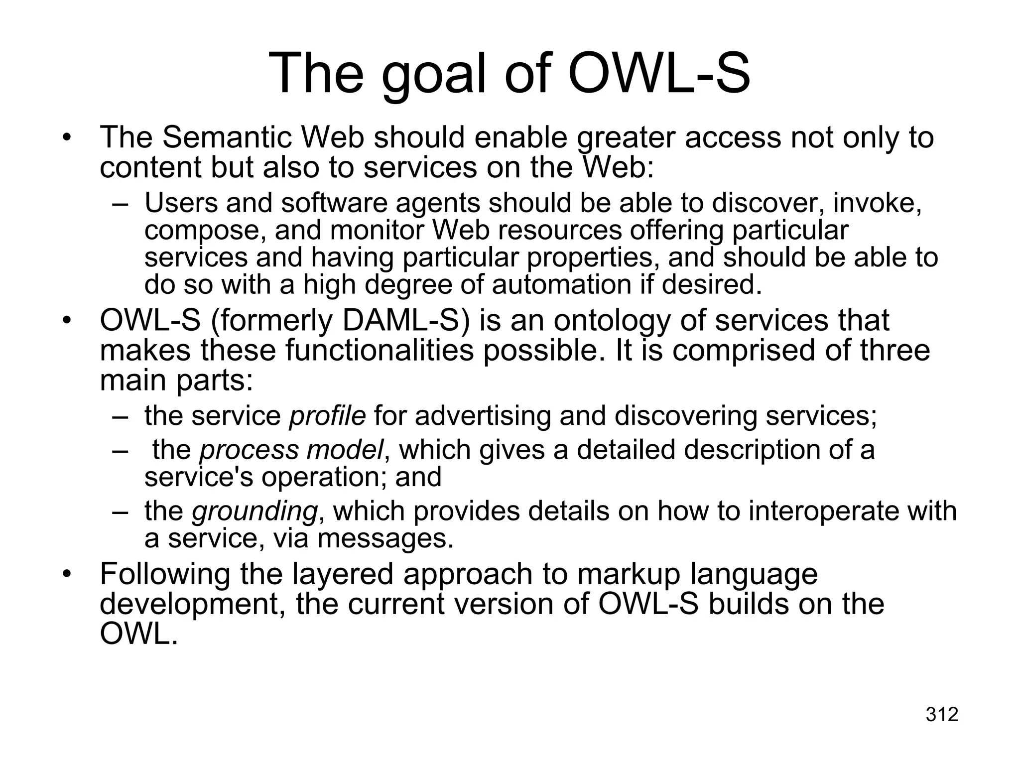 The goal of OWL-S
• The Semantic Web should enable greater access not only to
content but also to services on the Web:
– Users and software agents should be able to discover, invoke,
compose, and monitor Web resources offering particular
services and having particular properties, and should be able to
do so with a high degree of automation if desired.
• OWL-S (formerly DAML-S) is an ontology of services that
makes these functionalities possible. It is comprised of three
main parts:
– the service profile for advertising and discovering services;
– the process model, which gives a detailed description of a
service's operation; and
– the grounding, which provides details on how to interoperate with
a service, via messages.
• Following the layered approach to markup language
development, the current version of OWL-S builds on the
OWL.
312
 