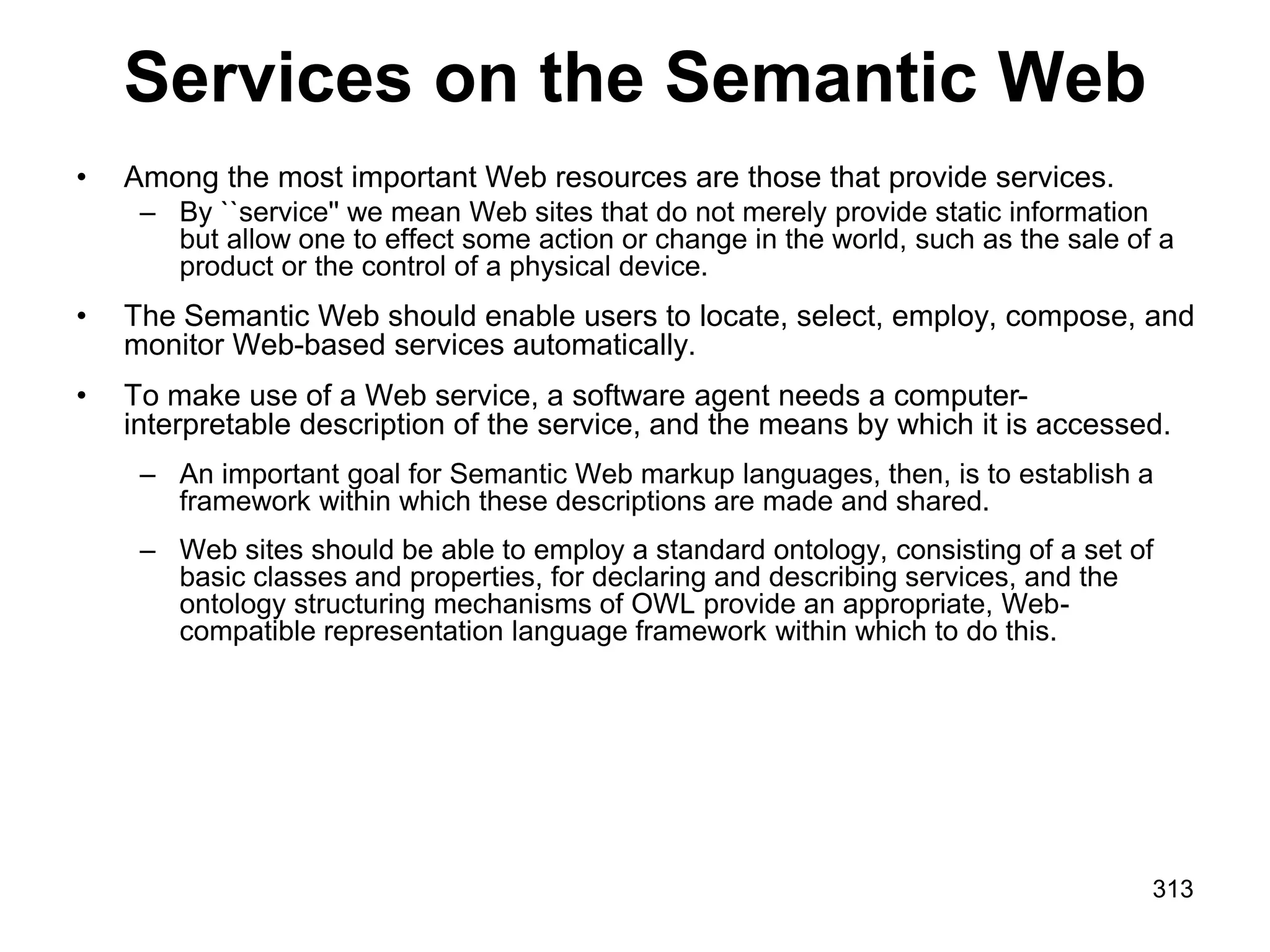 Services on the Semantic Web
• Among the most important Web resources are those that provide services.
– By ``service'' we mean Web sites that do not merely provide static information
but allow one to effect some action or change in the world, such as the sale of a
product or the control of a physical device.
• The Semantic Web should enable users to locate, select, employ, compose, and
monitor Web-based services automatically.
• To make use of a Web service, a software agent needs a computer-
interpretable description of the service, and the means by which it is accessed.
– An important goal for Semantic Web markup languages, then, is to establish a
framework within which these descriptions are made and shared.
– Web sites should be able to employ a standard ontology, consisting of a set of
basic classes and properties, for declaring and describing services, and the
ontology structuring mechanisms of OWL provide an appropriate, Web-
compatible representation language framework within which to do this.
313
 