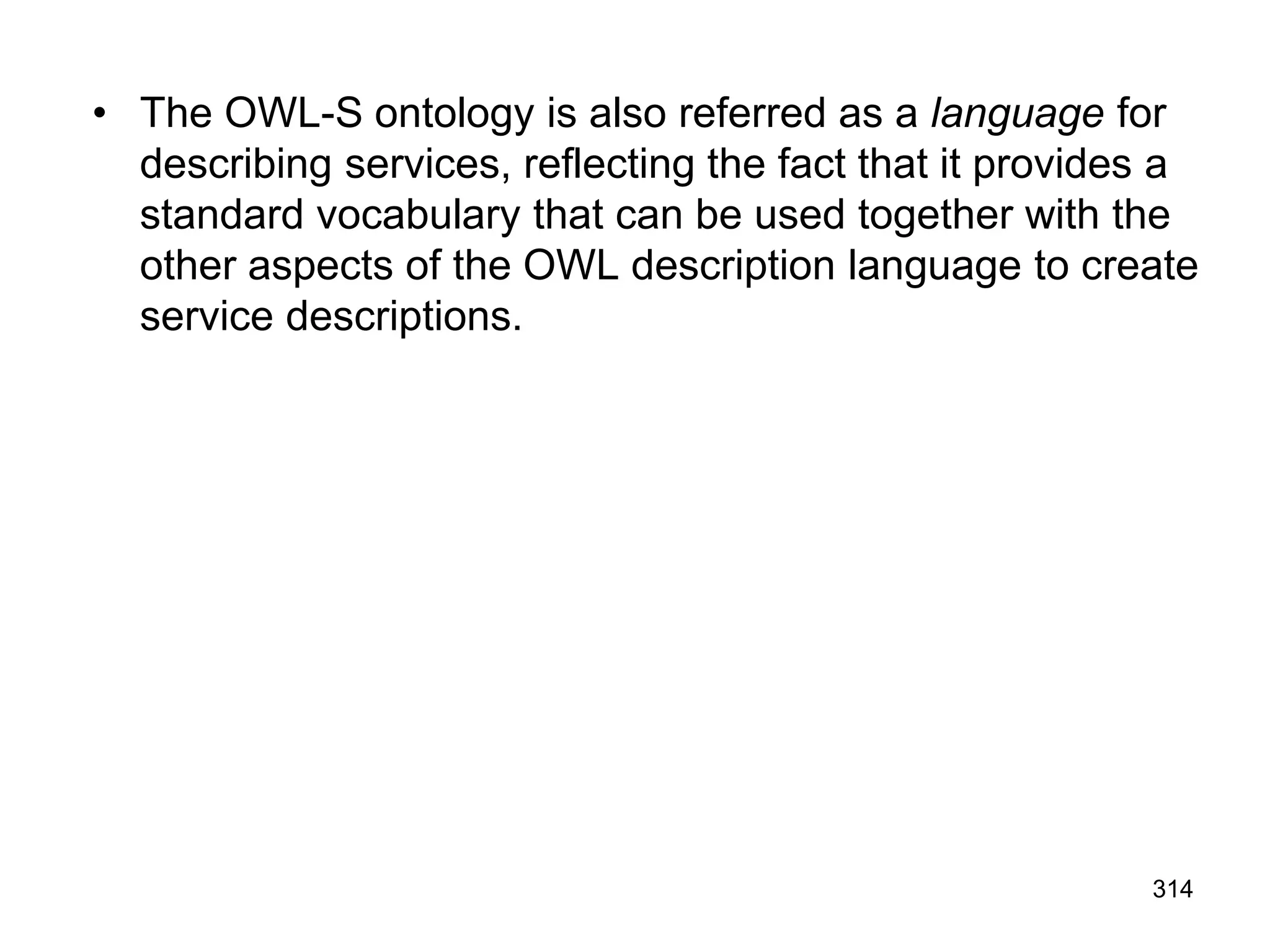 • The OWL-S ontology is also referred as a language for
describing services, reflecting the fact that it provides a
standard vocabulary that can be used together with the
other aspects of the OWL description language to create
service descriptions.
314
 