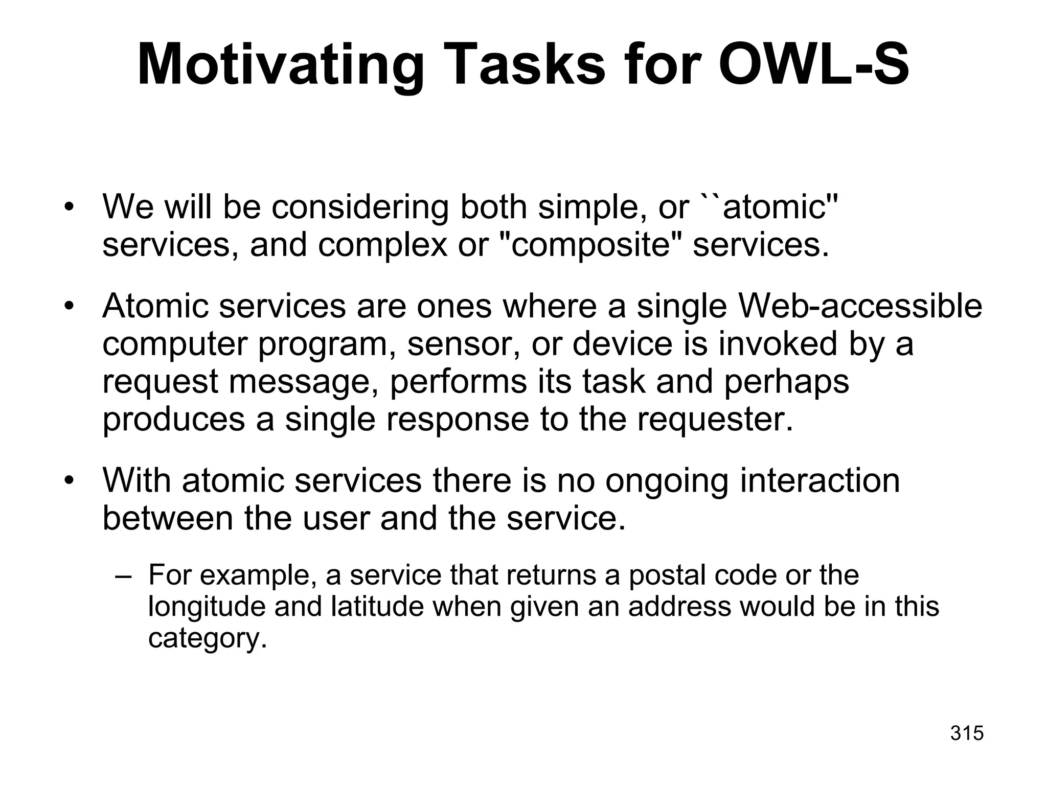 Motivating Tasks for OWL-S
• We will be considering both simple, or ``atomic''
services, and complex or "composite" services.
• Atomic services are ones where a single Web-accessible
computer program, sensor, or device is invoked by a
request message, performs its task and perhaps
produces a single response to the requester.
• With atomic services there is no ongoing interaction
between the user and the service.
– For example, a service that returns a postal code or the
longitude and latitude when given an address would be in this
category.
315
 
