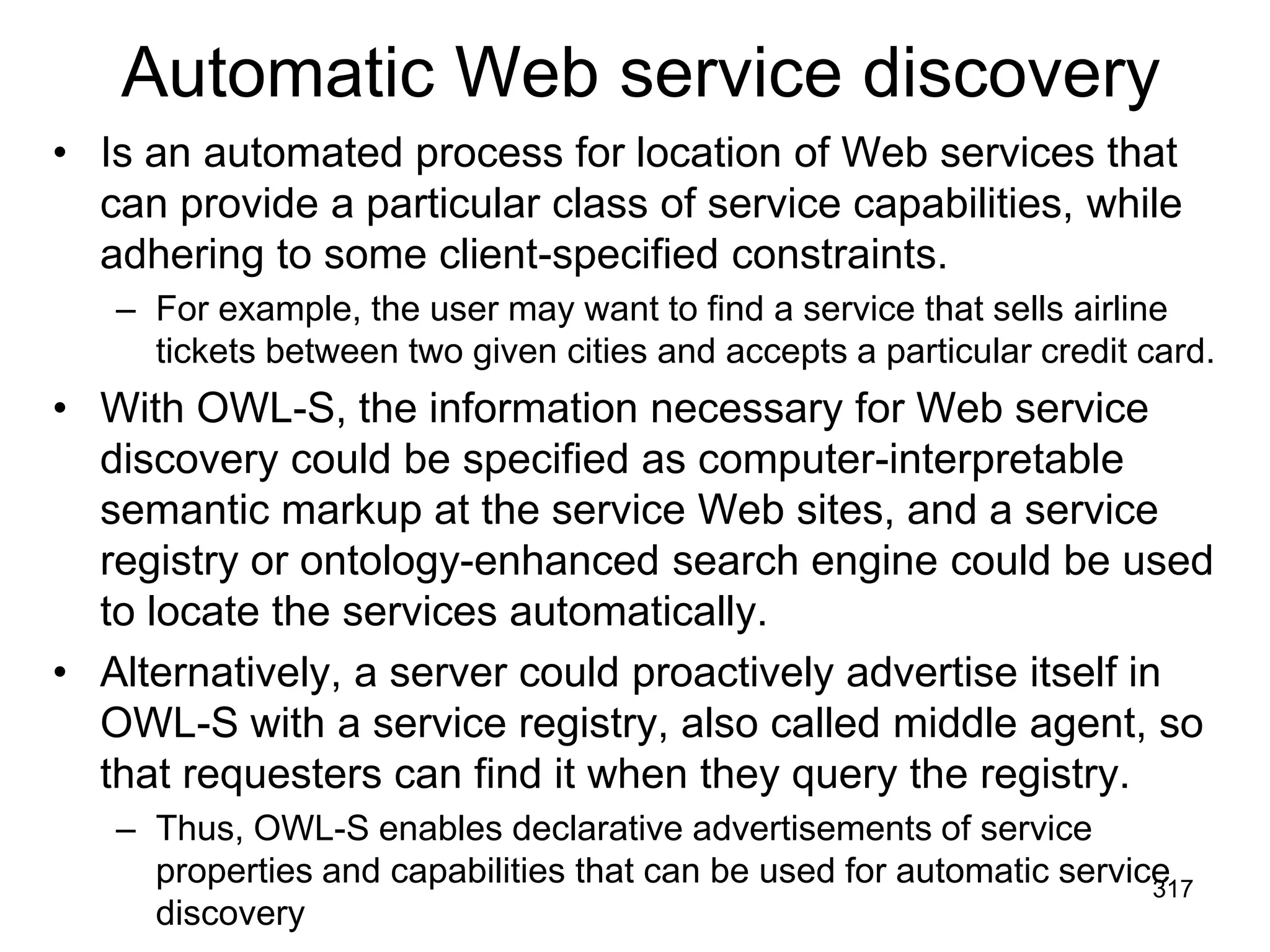 Automatic Web service discovery
• Is an automated process for location of Web services that
can provide a particular class of service capabilities, while
adhering to some client-specified constraints.
– For example, the user may want to find a service that sells airline
tickets between two given cities and accepts a particular credit card.
• With OWL-S, the information necessary for Web service
discovery could be specified as computer-interpretable
semantic markup at the service Web sites, and a service
registry or ontology-enhanced search engine could be used
to locate the services automatically.
• Alternatively, a server could proactively advertise itself in
OWL-S with a service registry, also called middle agent, so
that requesters can find it when they query the registry.
– Thus, OWL-S enables declarative advertisements of service
properties and capabilities that can be used for automatic service
discovery
317
 
