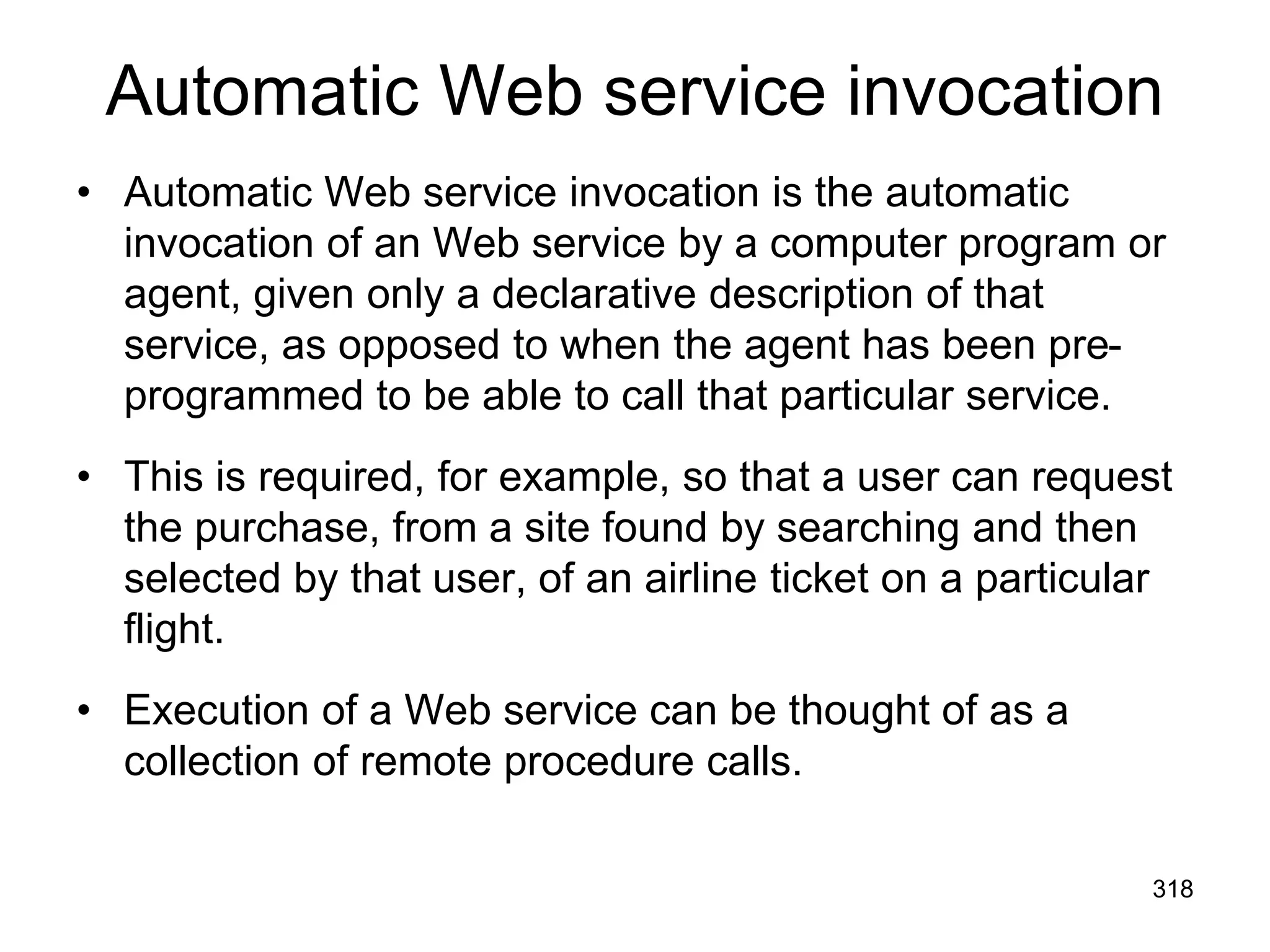 Automatic Web service invocation
• Automatic Web service invocation is the automatic
invocation of an Web service by a computer program or
agent, given only a declarative description of that
service, as opposed to when the agent has been pre-
programmed to be able to call that particular service.
• This is required, for example, so that a user can request
the purchase, from a site found by searching and then
selected by that user, of an airline ticket on a particular
flight.
• Execution of a Web service can be thought of as a
collection of remote procedure calls.
318
 