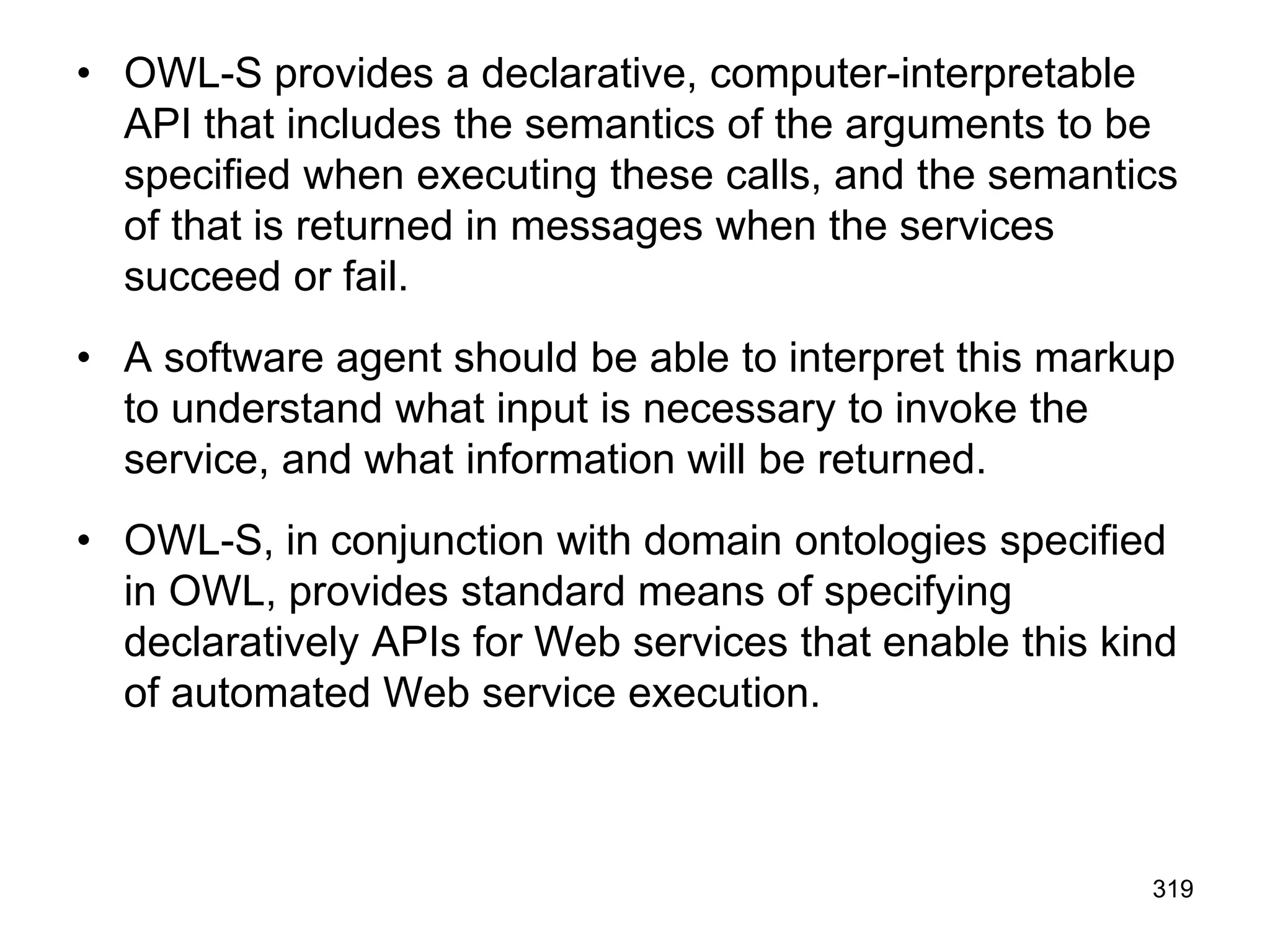 • OWL-S provides a declarative, computer-interpretable
API that includes the semantics of the arguments to be
specified when executing these calls, and the semantics
of that is returned in messages when the services
succeed or fail.
• A software agent should be able to interpret this markup
to understand what input is necessary to invoke the
service, and what information will be returned.
• OWL-S, in conjunction with domain ontologies specified
in OWL, provides standard means of specifying
declaratively APIs for Web services that enable this kind
of automated Web service execution.
319
 