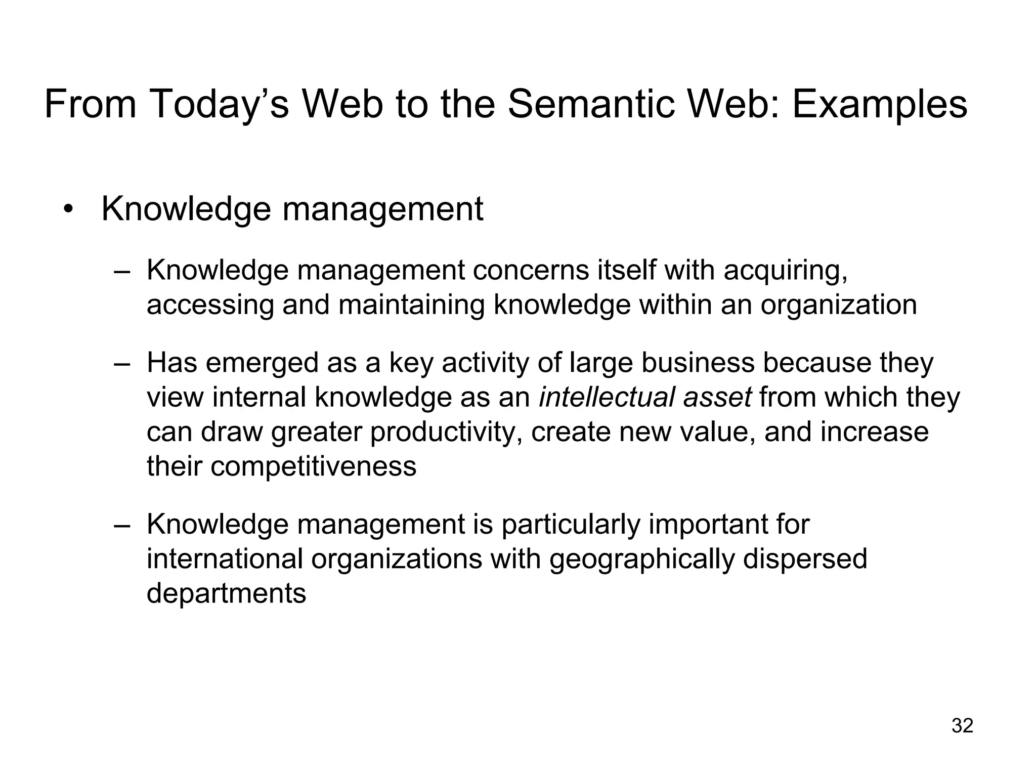 32
From Today’s Web to the Semantic Web: Examples
• Knowledge management
– Knowledge management concerns itself with acquiring,
accessing and maintaining knowledge within an organization
– Has emerged as a key activity of large business because they
view internal knowledge as an intellectual asset from which they
can draw greater productivity, create new value, and increase
their competitiveness
– Knowledge management is particularly important for
international organizations with geographically dispersed
departments
 