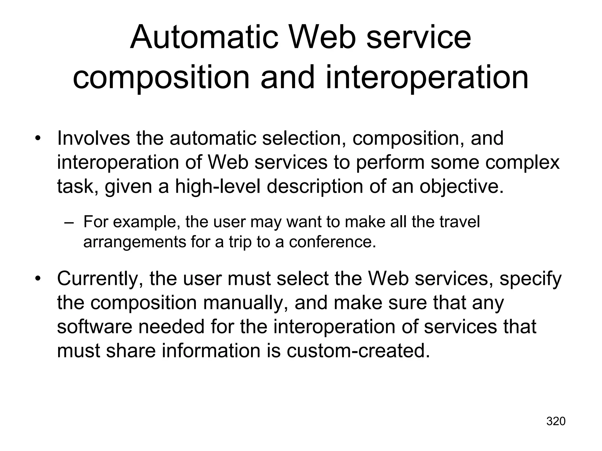 Automatic Web service
composition and interoperation
• Involves the automatic selection, composition, and
interoperation of Web services to perform some complex
task, given a high-level description of an objective.
– For example, the user may want to make all the travel
arrangements for a trip to a conference.
• Currently, the user must select the Web services, specify
the composition manually, and make sure that any
software needed for the interoperation of services that
must share information is custom-created.
320
 