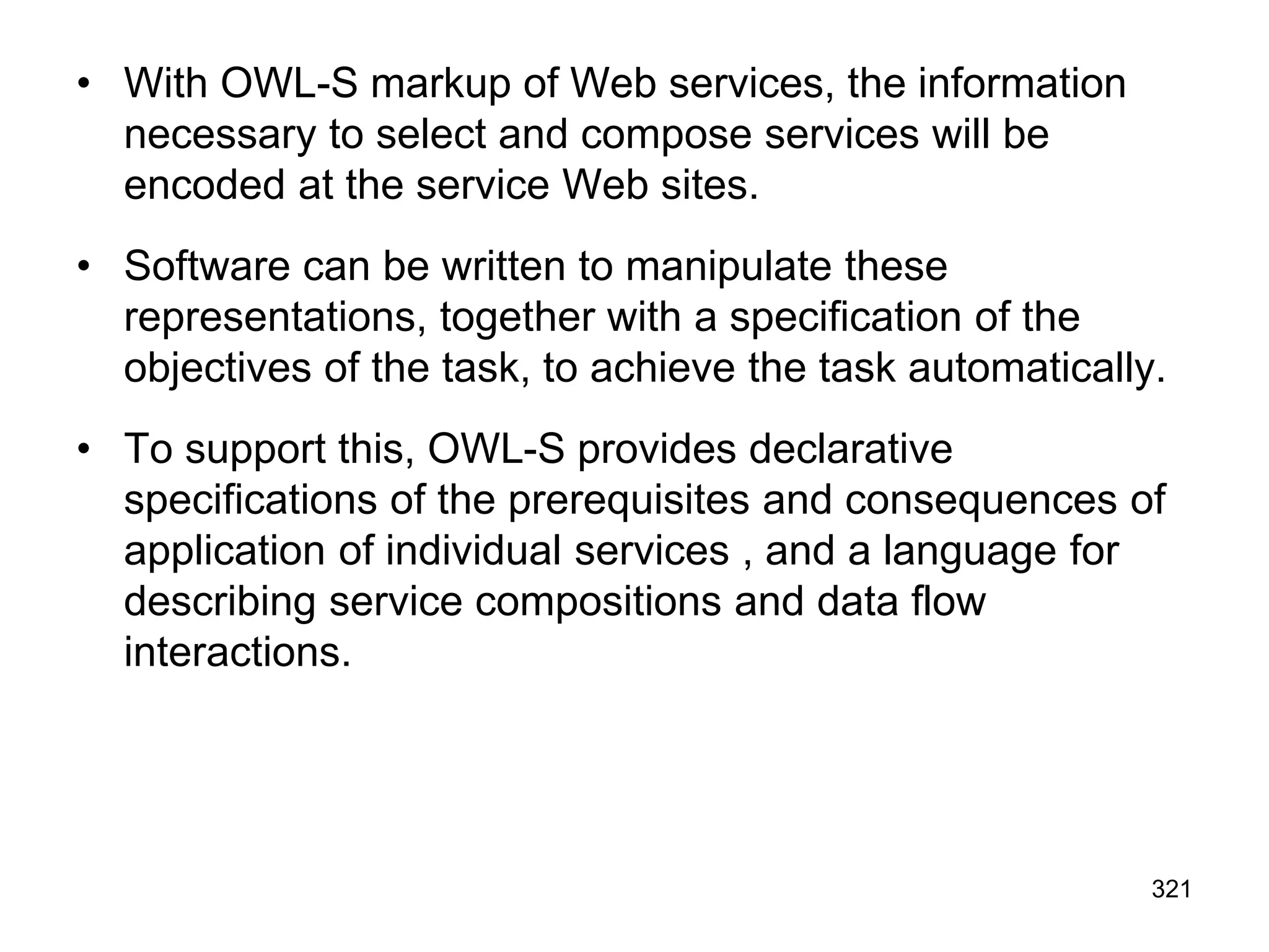 • With OWL-S markup of Web services, the information
necessary to select and compose services will be
encoded at the service Web sites.
• Software can be written to manipulate these
representations, together with a specification of the
objectives of the task, to achieve the task automatically.
• To support this, OWL-S provides declarative
specifications of the prerequisites and consequences of
application of individual services , and a language for
describing service compositions and data flow
interactions.
321
 