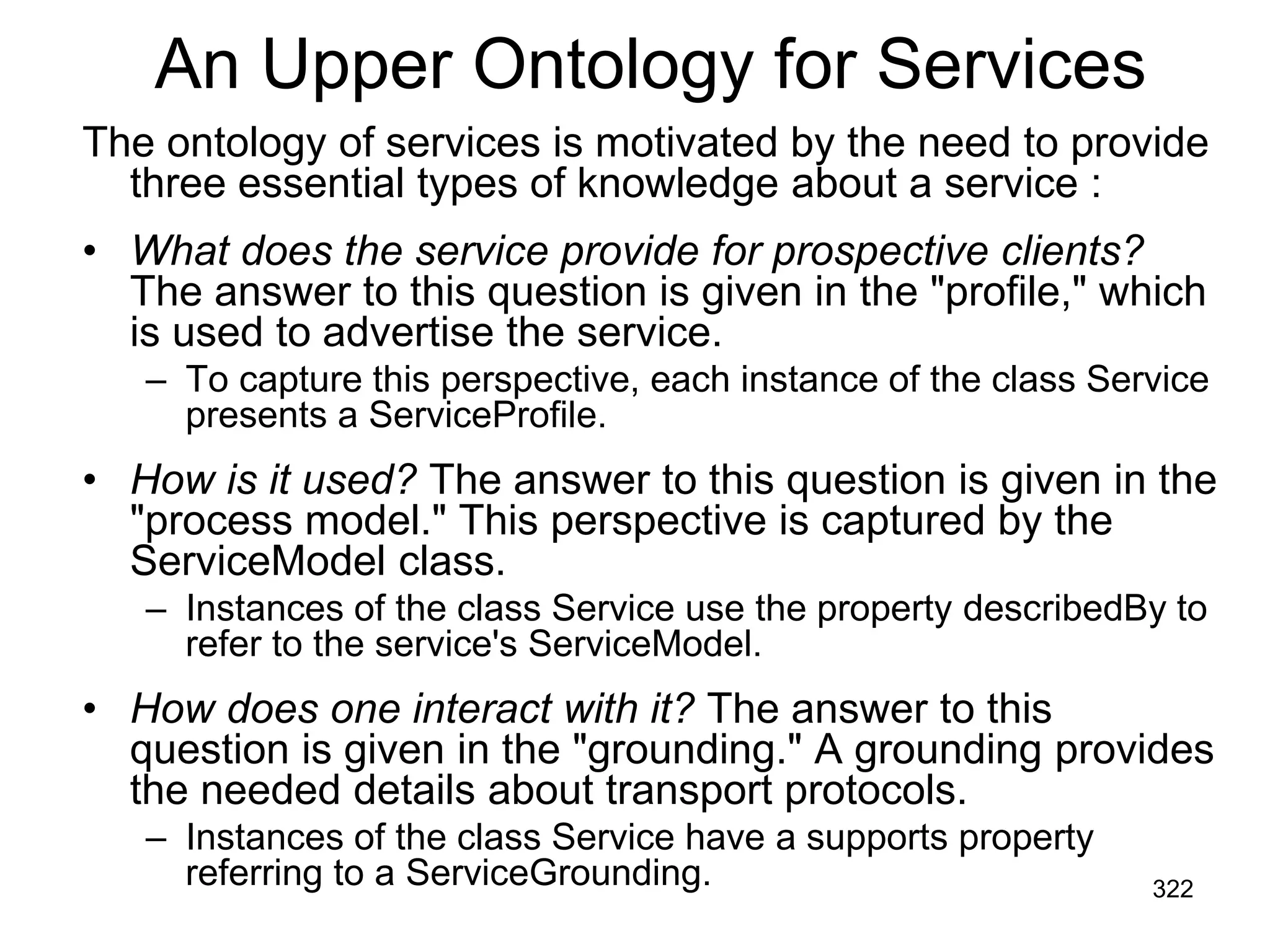 An Upper Ontology for Services
The ontology of services is motivated by the need to provide
three essential types of knowledge about a service :
• What does the service provide for prospective clients?
The answer to this question is given in the "profile," which
is used to advertise the service.
– To capture this perspective, each instance of the class Service
presents a ServiceProfile.
• How is it used? The answer to this question is given in the
"process model." This perspective is captured by the
ServiceModel class.
– Instances of the class Service use the property describedBy to
refer to the service's ServiceModel.
• How does one interact with it? The answer to this
question is given in the "grounding." A grounding provides
the needed details about transport protocols.
– Instances of the class Service have a supports property
referring to a ServiceGrounding. 322
 