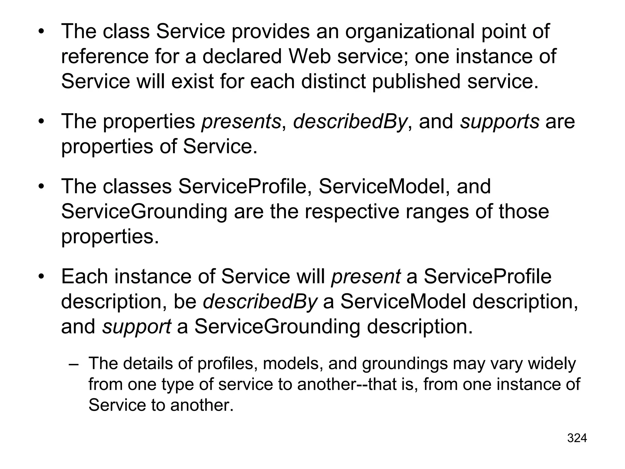• The class Service provides an organizational point of
reference for a declared Web service; one instance of
Service will exist for each distinct published service.
• The properties presents, describedBy, and supports are
properties of Service.
• The classes ServiceProfile, ServiceModel, and
ServiceGrounding are the respective ranges of those
properties.
• Each instance of Service will present a ServiceProfile
description, be describedBy a ServiceModel description,
and support a ServiceGrounding description.
– The details of profiles, models, and groundings may vary widely
from one type of service to another--that is, from one instance of
Service to another.
324
 