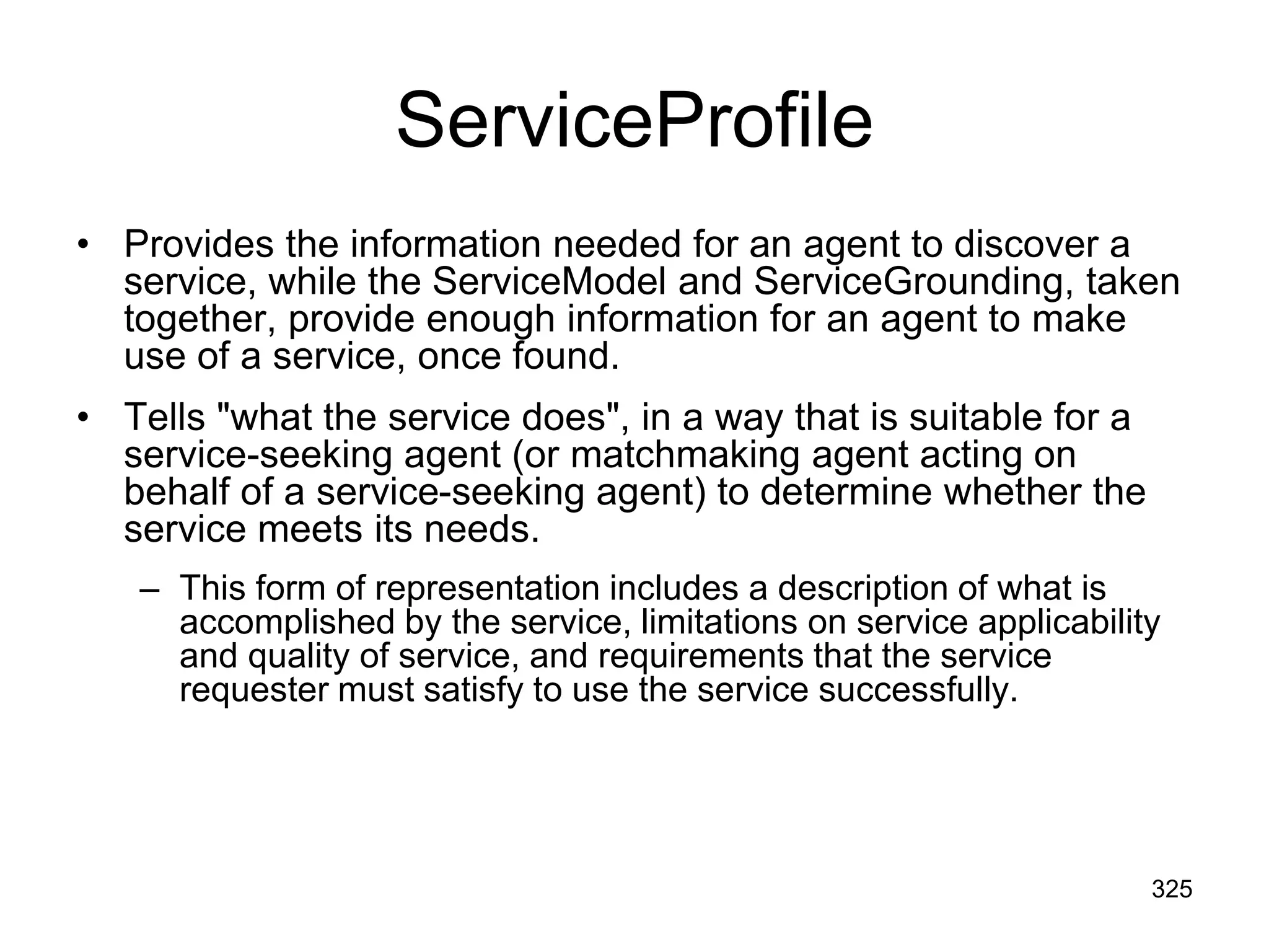 ServiceProfile
• Provides the information needed for an agent to discover a
service, while the ServiceModel and ServiceGrounding, taken
together, provide enough information for an agent to make
use of a service, once found.
• Tells "what the service does", in a way that is suitable for a
service-seeking agent (or matchmaking agent acting on
behalf of a service-seeking agent) to determine whether the
service meets its needs.
– This form of representation includes a description of what is
accomplished by the service, limitations on service applicability
and quality of service, and requirements that the service
requester must satisfy to use the service successfully.
325
 