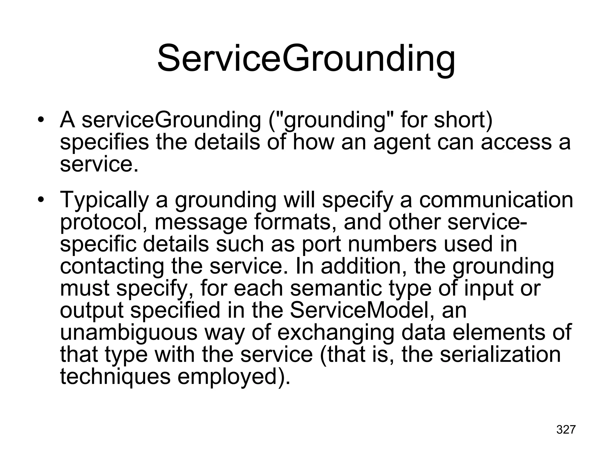 ServiceGrounding
• A serviceGrounding ("grounding" for short)
specifies the details of how an agent can access a
service.
• Typically a grounding will specify a communication
protocol, message formats, and other service-
specific details such as port numbers used in
contacting the service. In addition, the grounding
must specify, for each semantic type of input or
output specified in the ServiceModel, an
unambiguous way of exchanging data elements of
that type with the service (that is, the serialization
techniques employed).
327
 