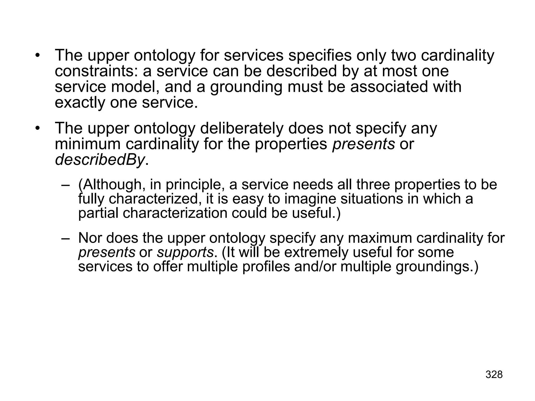 • The upper ontology for services specifies only two cardinality
constraints: a service can be described by at most one
service model, and a grounding must be associated with
exactly one service.
• The upper ontology deliberately does not specify any
minimum cardinality for the properties presents or
describedBy.
– (Although, in principle, a service needs all three properties to be
fully characterized, it is easy to imagine situations in which a
partial characterization could be useful.)
– Nor does the upper ontology specify any maximum cardinality for
presents or supports. (It will be extremely useful for some
services to offer multiple profiles and/or multiple groundings.)
328
 