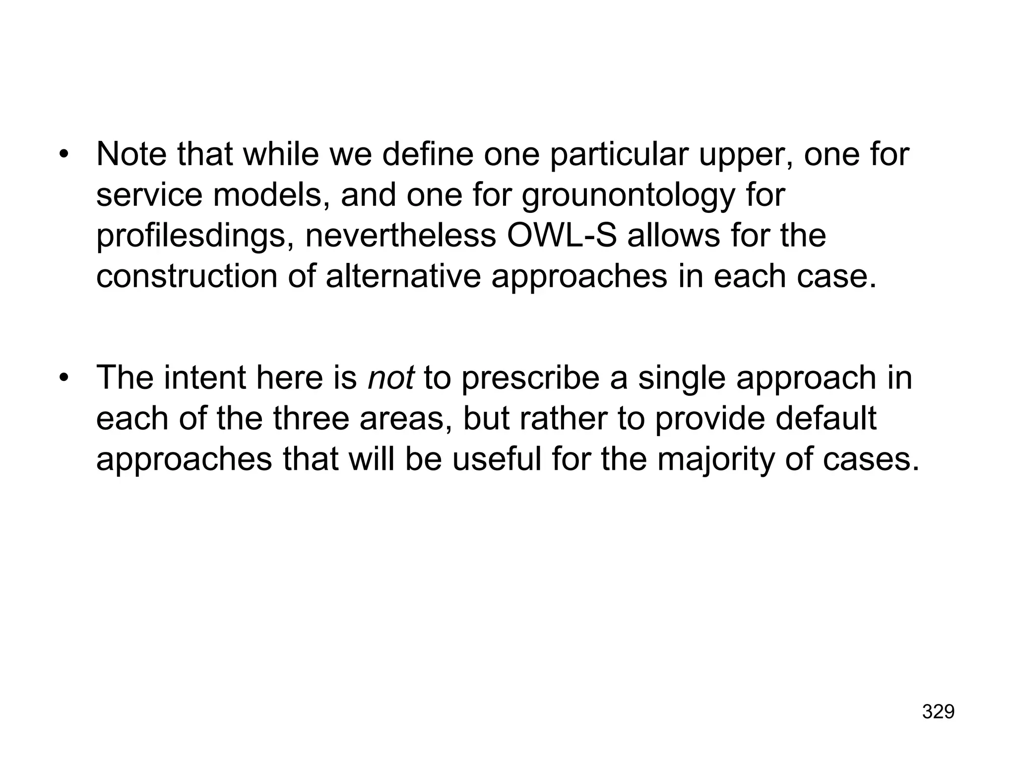 • Note that while we define one particular upper, one for
service models, and one for grounontology for
profilesdings, nevertheless OWL-S allows for the
construction of alternative approaches in each case.
• The intent here is not to prescribe a single approach in
each of the three areas, but rather to provide default
approaches that will be useful for the majority of cases.
329
 