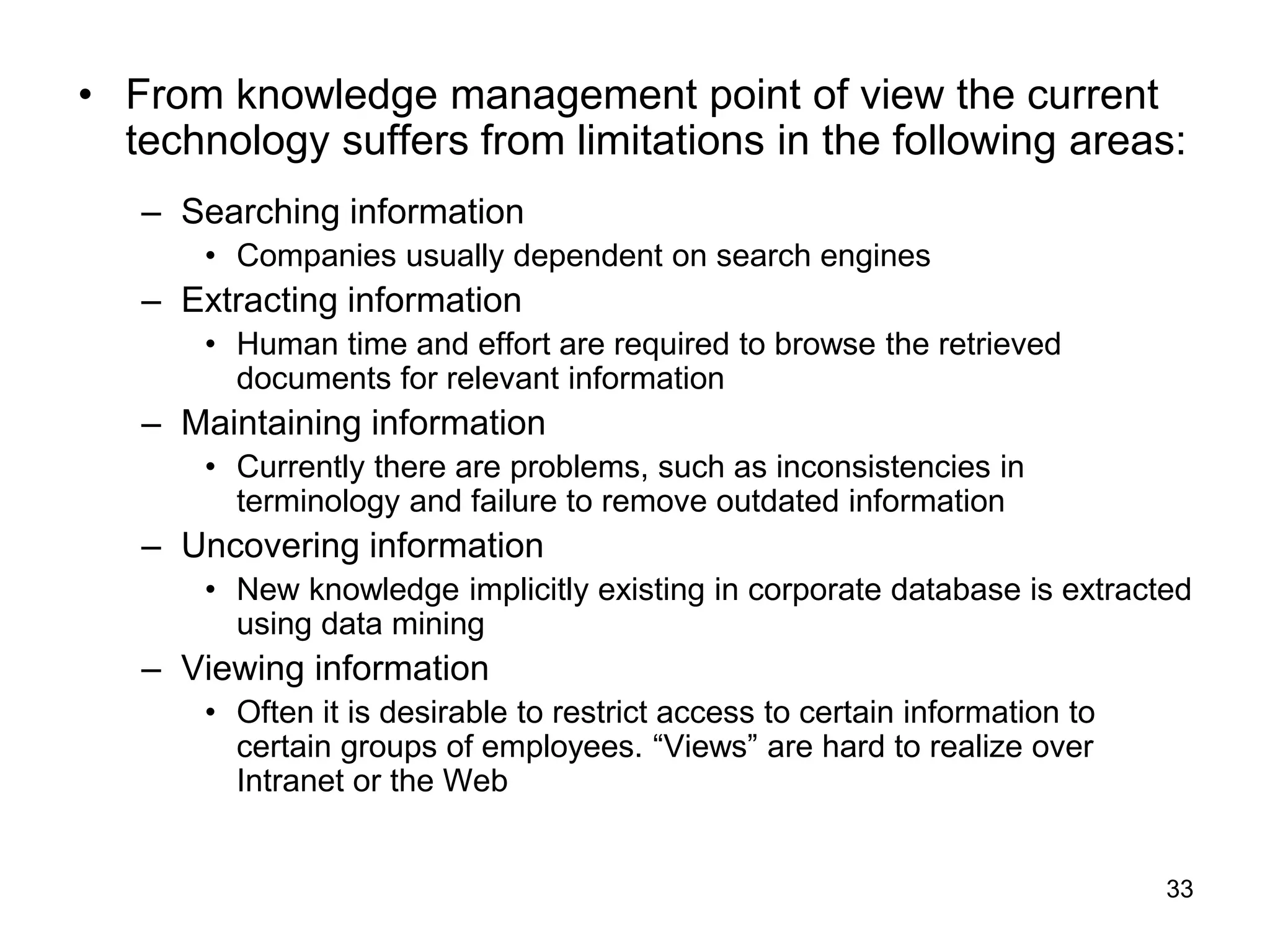 33
• From knowledge management point of view the current
technology suffers from limitations in the following areas:
– Searching information
• Companies usually dependent on search engines
– Extracting information
• Human time and effort are required to browse the retrieved
documents for relevant information
– Maintaining information
• Currently there are problems, such as inconsistencies in
terminology and failure to remove outdated information
– Uncovering information
• New knowledge implicitly existing in corporate database is extracted
using data mining
– Viewing information
• Often it is desirable to restrict access to certain information to
certain groups of employees. “Views” are hard to realize over
Intranet or the Web
 