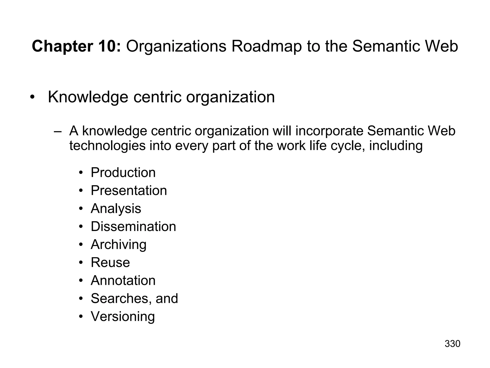 330
Chapter 10: Organizations Roadmap to the Semantic Web
• Knowledge centric organization
– A knowledge centric organization will incorporate Semantic Web
technologies into every part of the work life cycle, including
• Production
• Presentation
• Analysis
• Dissemination
• Archiving
• Reuse
• Annotation
• Searches, and
• Versioning
 
