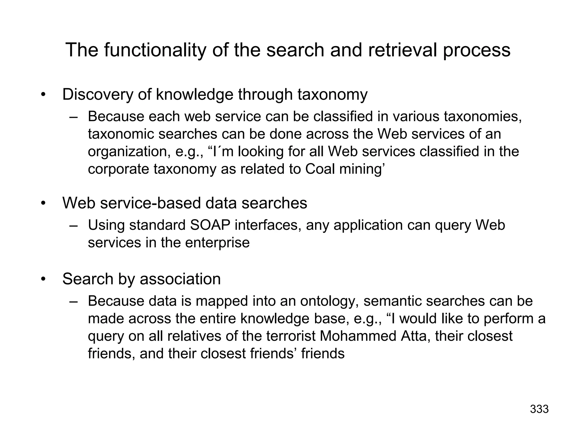333
The functionality of the search and retrieval process
• Discovery of knowledge through taxonomy
– Because each web service can be classified in various taxonomies,
taxonomic searches can be done across the Web services of an
organization, e.g., “I´m looking for all Web services classified in the
corporate taxonomy as related to Coal mining’
• Web service-based data searches
– Using standard SOAP interfaces, any application can query Web
services in the enterprise
• Search by association
– Because data is mapped into an ontology, semantic searches can be
made across the entire knowledge base, e.g., “I would like to perform a
query on all relatives of the terrorist Mohammed Atta, their closest
friends, and their closest friends’ friends
 