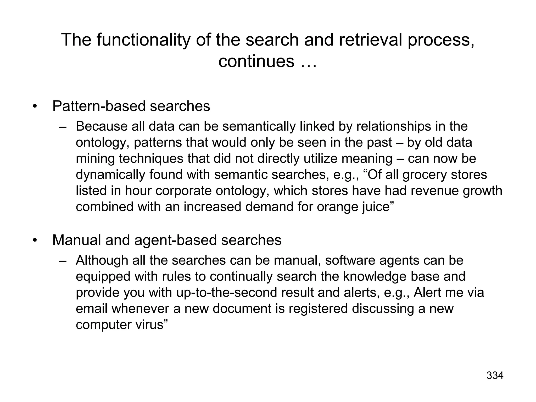 334
The functionality of the search and retrieval process,
continues …
• Pattern-based searches
– Because all data can be semantically linked by relationships in the
ontology, patterns that would only be seen in the past – by old data
mining techniques that did not directly utilize meaning – can now be
dynamically found with semantic searches, e.g., “Of all grocery stores
listed in hour corporate ontology, which stores have had revenue growth
combined with an increased demand for orange juice”
• Manual and agent-based searches
– Although all the searches can be manual, software agents can be
equipped with rules to continually search the knowledge base and
provide you with up-to-the-second result and alerts, e.g., Alert me via
email whenever a new document is registered discussing a new
computer virus”
 