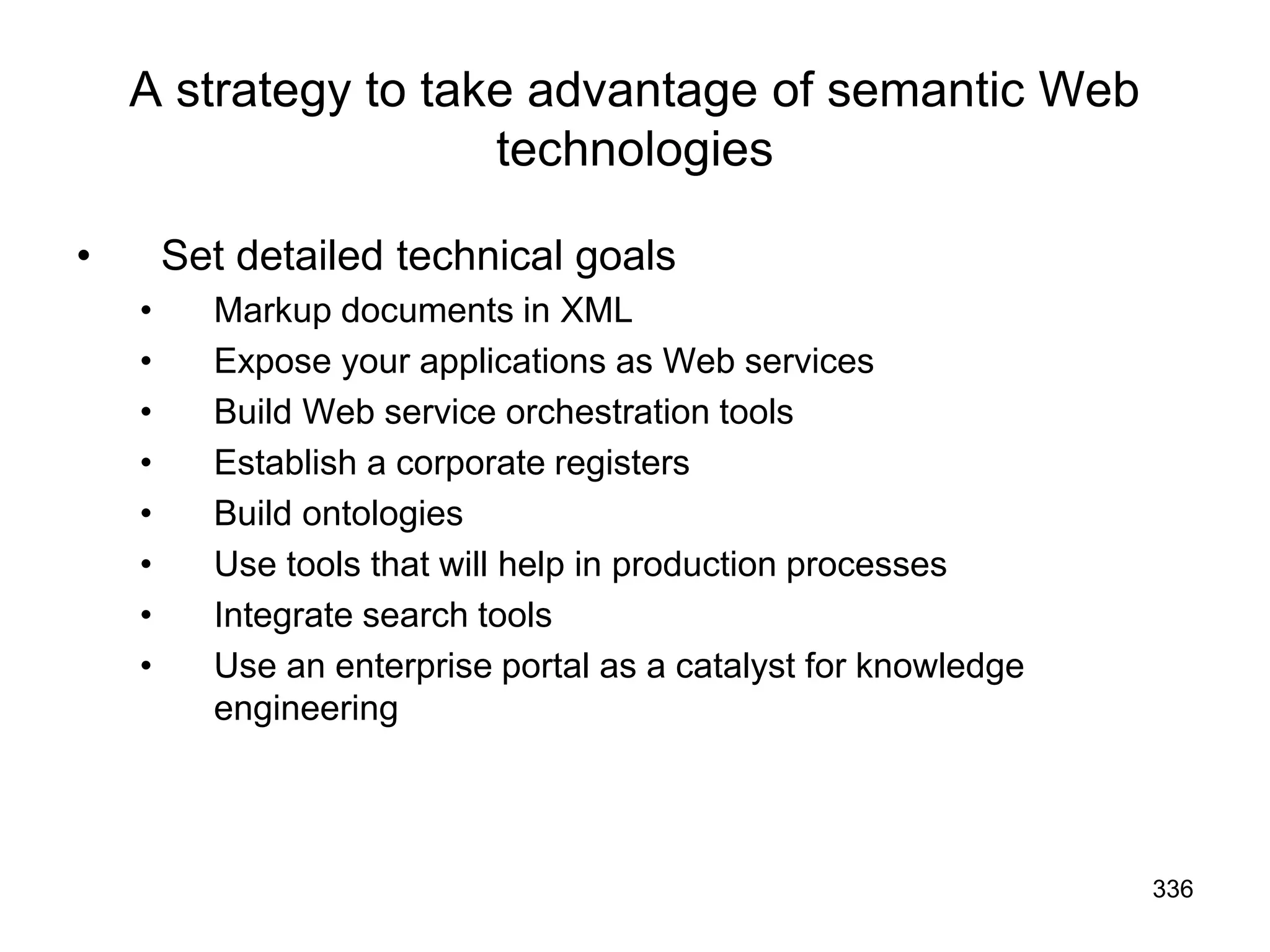 336
A strategy to take advantage of semantic Web
technologies
• Set detailed technical goals
• Markup documents in XML
• Expose your applications as Web services
• Build Web service orchestration tools
• Establish a corporate registers
• Build ontologies
• Use tools that will help in production processes
• Integrate search tools
• Use an enterprise portal as a catalyst for knowledge
engineering
 
