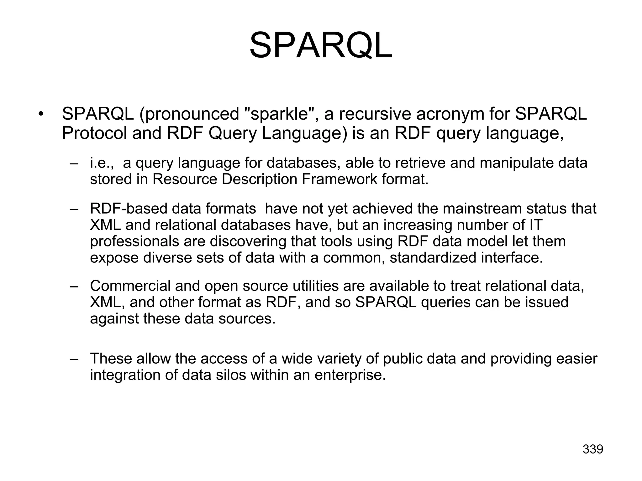 SPARQL
• SPARQL (pronounced "sparkle", a recursive acronym for SPARQL
Protocol and RDF Query Language) is an RDF query language,
– i.e., a query language for databases, able to retrieve and manipulate data
stored in Resource Description Framework format.
– RDF-based data formats have not yet achieved the mainstream status that
XML and relational databases have, but an increasing number of IT
professionals are discovering that tools using RDF data model let them
expose diverse sets of data with a common, standardized interface.
– Commercial and open source utilities are available to treat relational data,
XML, and other format as RDF, and so SPARQL queries can be issued
against these data sources.
– These allow the access of a wide variety of public data and providing easier
integration of data silos within an enterprise.
339
 