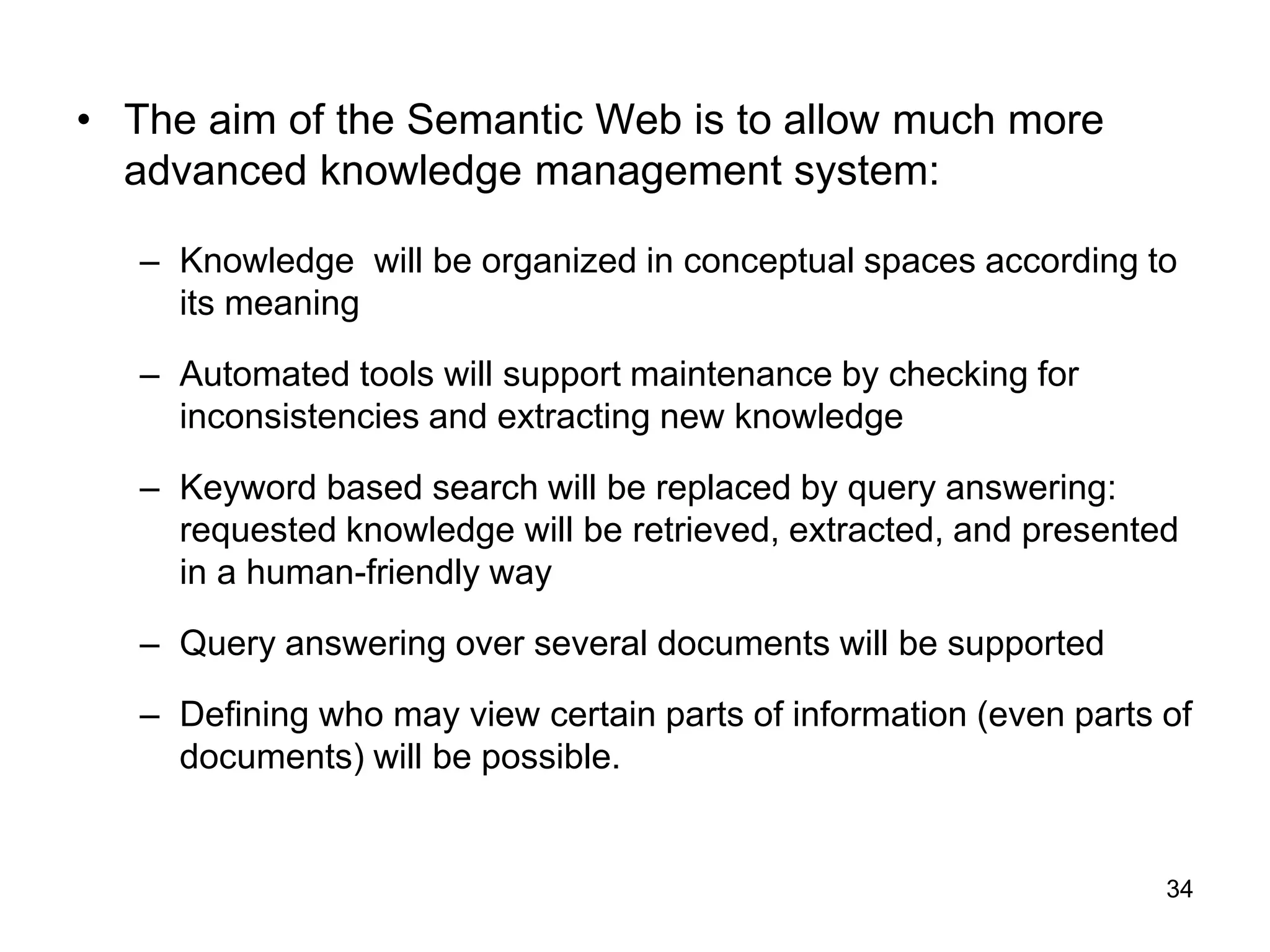 34
• The aim of the Semantic Web is to allow much more
advanced knowledge management system:
– Knowledge will be organized in conceptual spaces according to
its meaning
– Automated tools will support maintenance by checking for
inconsistencies and extracting new knowledge
– Keyword based search will be replaced by query answering:
requested knowledge will be retrieved, extracted, and presented
in a human-friendly way
– Query answering over several documents will be supported
– Defining who may view certain parts of information (even parts of
documents) will be possible.
 