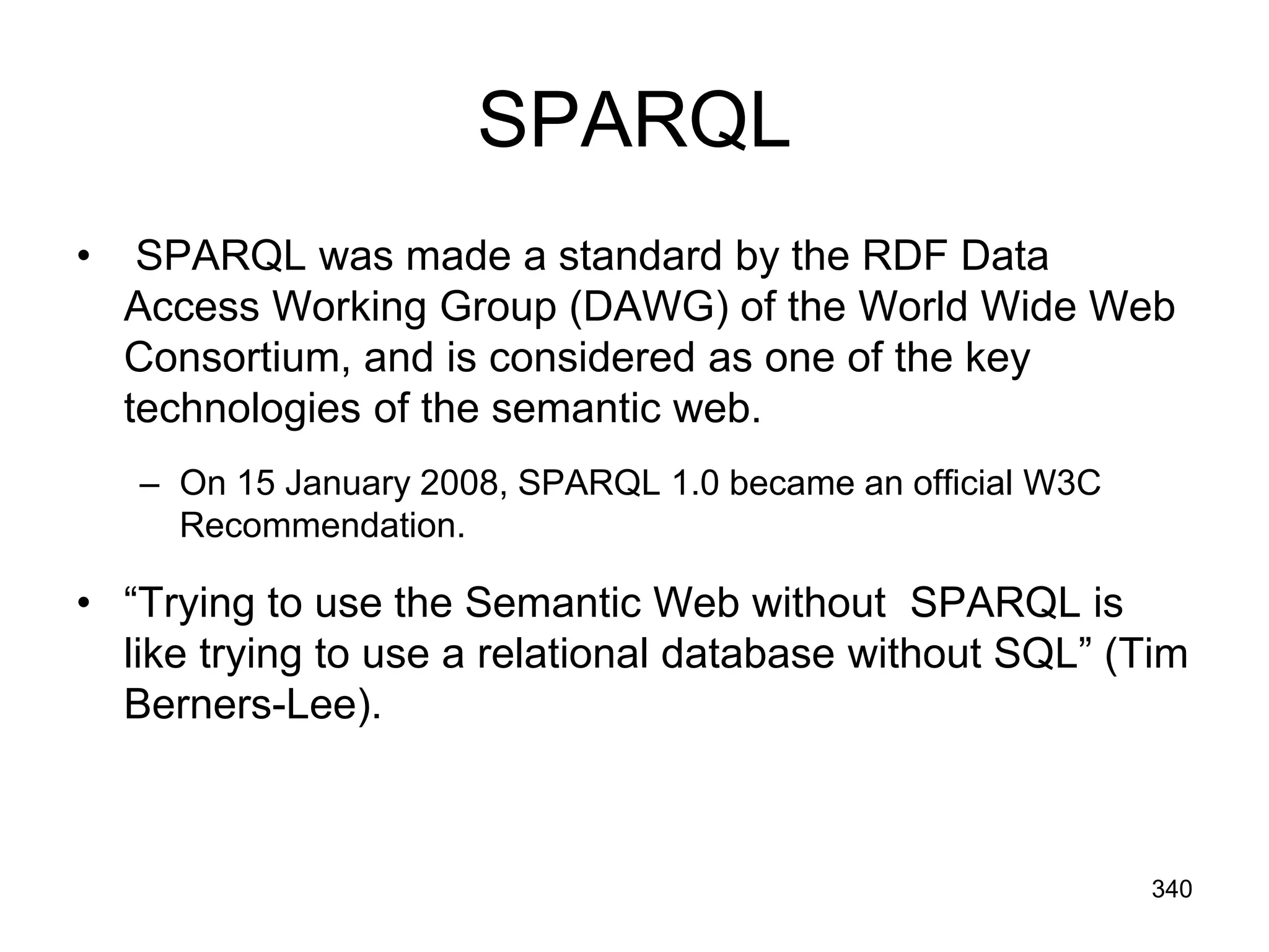 SPARQL
• SPARQL was made a standard by the RDF Data
Access Working Group (DAWG) of the World Wide Web
Consortium, and is considered as one of the key
technologies of the semantic web.
– On 15 January 2008, SPARQL 1.0 became an official W3C
Recommendation.
• “Trying to use the Semantic Web without SPARQL is
like trying to use a relational database without SQL” (Tim
Berners-Lee).
340
 