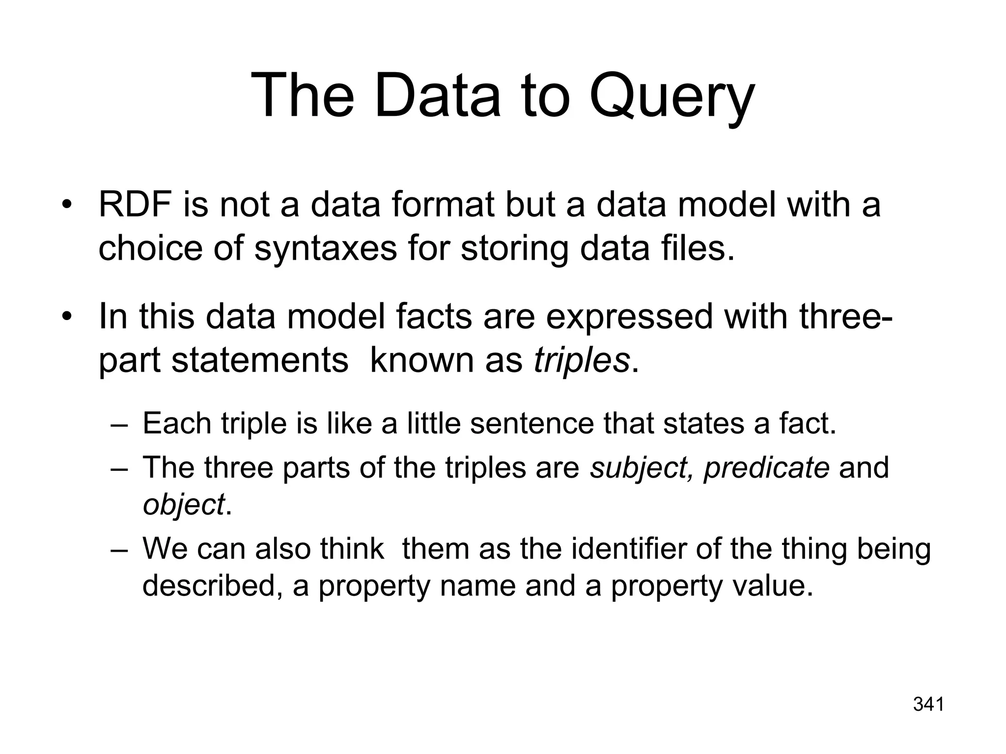 The Data to Query
• RDF is not a data format but a data model with a
choice of syntaxes for storing data files.
• In this data model facts are expressed with three-
part statements known as triples.
– Each triple is like a little sentence that states a fact.
– The three parts of the triples are subject, predicate and
object.
– We can also think them as the identifier of the thing being
described, a property name and a property value.
341
 