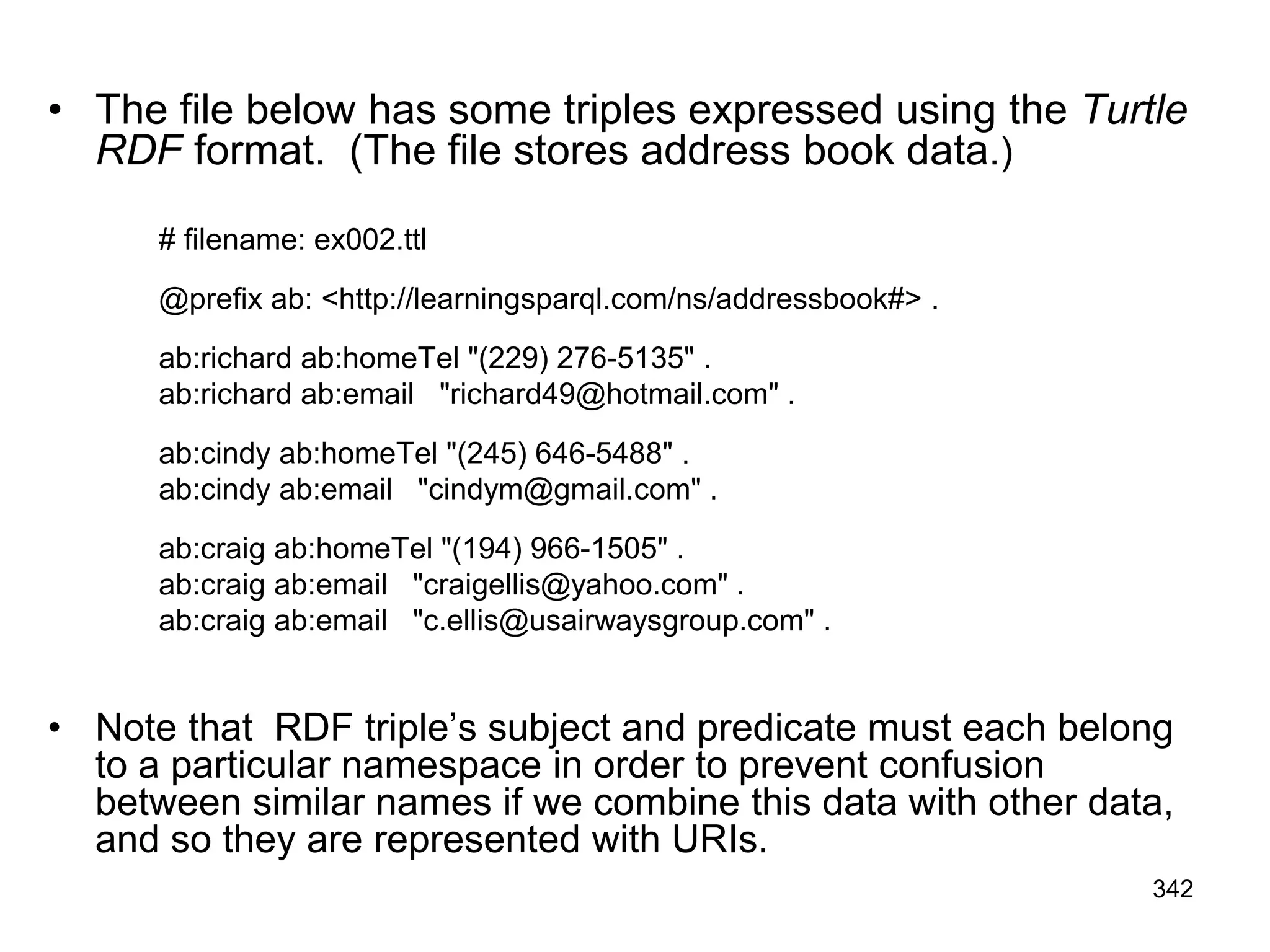 • The file below has some triples expressed using the Turtle
RDF format. (The file stores address book data.)
# filename: ex002.ttl
@prefix ab: <http://learningsparql.com/ns/addressbook#> .
ab:richard ab:homeTel "(229) 276-5135" .
ab:richard ab:email "richard49@hotmail.com" .
ab:cindy ab:homeTel "(245) 646-5488" .
ab:cindy ab:email "cindym@gmail.com" .
ab:craig ab:homeTel "(194) 966-1505" .
ab:craig ab:email "craigellis@yahoo.com" .
ab:craig ab:email "c.ellis@usairwaysgroup.com" .
• Note that RDF triple’s subject and predicate must each belong
to a particular namespace in order to prevent confusion
between similar names if we combine this data with other data,
and so they are represented with URIs.
342
 
