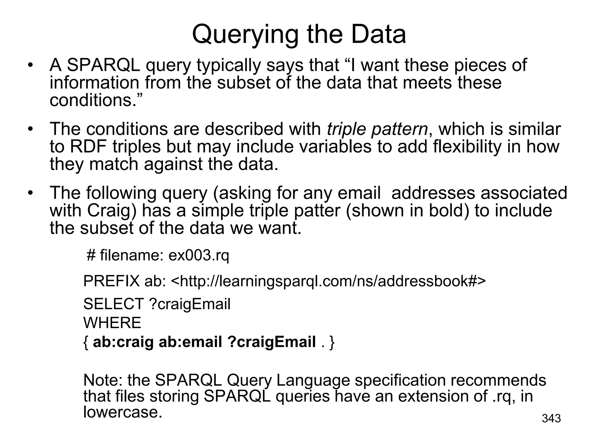 Querying the Data
• A SPARQL query typically says that “I want these pieces of
information from the subset of the data that meets these
conditions.”
• The conditions are described with triple pattern, which is similar
to RDF triples but may include variables to add flexibility in how
they match against the data.
• The following query (asking for any email addresses associated
with Craig) has a simple triple patter (shown in bold) to include
the subset of the data we want.
# filename: ex003.rq
PREFIX ab: <http://learningsparql.com/ns/addressbook#>
SELECT ?craigEmail
WHERE
{ ab:craig ab:email ?craigEmail . }
Note: the SPARQL Query Language specification recommends
that files storing SPARQL queries have an extension of .rq, in
lowercase. 343
 