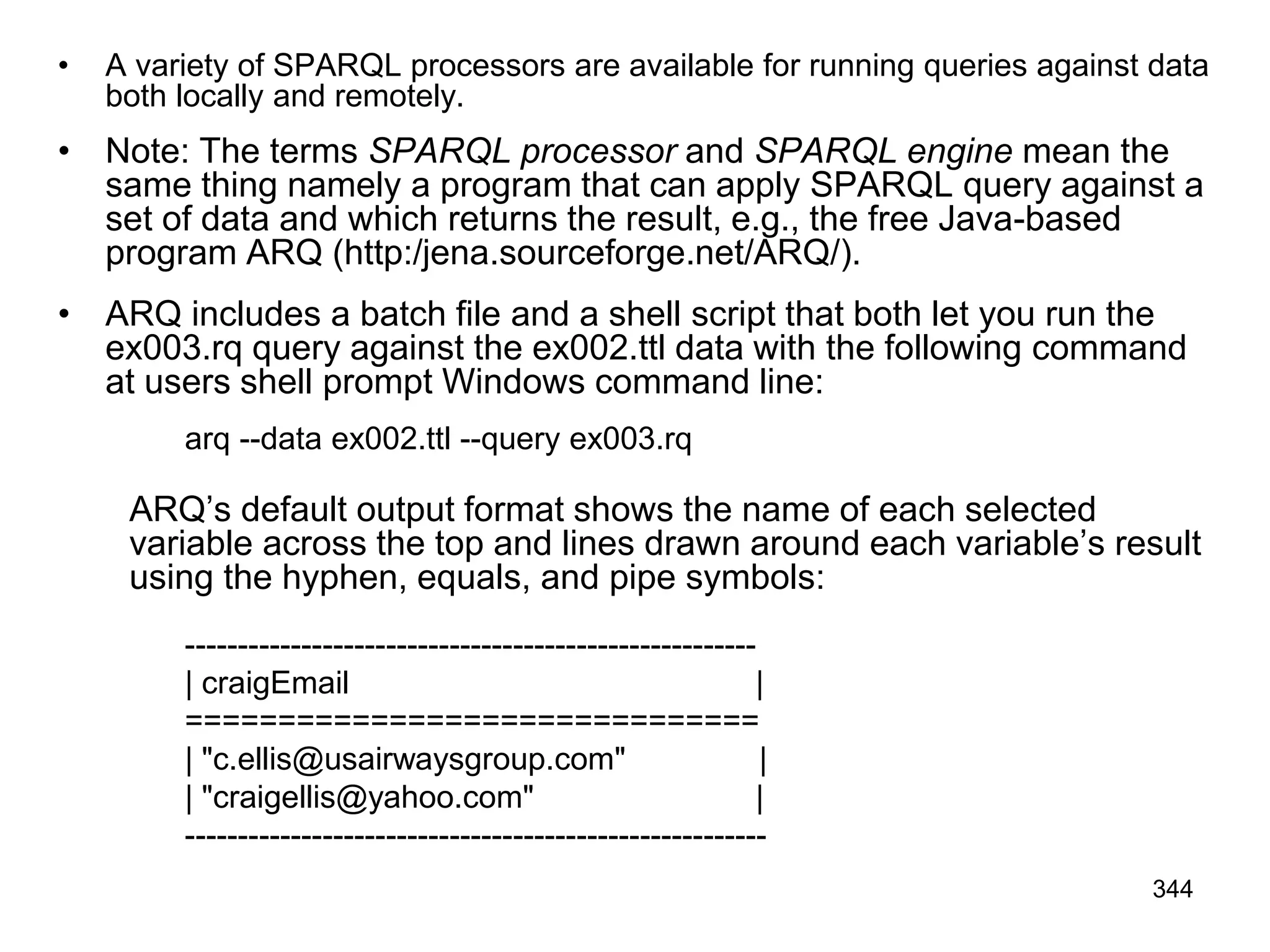 • A variety of SPARQL processors are available for running queries against data
both locally and remotely.
• Note: The terms SPARQL processor and SPARQL engine mean the
same thing namely a program that can apply SPARQL query against a
set of data and which returns the result, e.g., the free Java-based
program ARQ (http:/jena.sourceforge.net/ARQ/).
• ARQ includes a batch file and a shell script that both let you run the
ex003.rq query against the ex002.ttl data with the following command
at users shell prompt Windows command line:
arq --data ex002.ttl --query ex003.rq
ARQ’s default output format shows the name of each selected
variable across the top and lines drawn around each variable’s result
using the hyphen, equals, and pipe symbols:
------------------------------------------------------
| craigEmail |
===============================
| "c.ellis@usairwaysgroup.com" |
| "craigellis@yahoo.com" |
-------------------------------------------------------
344
 