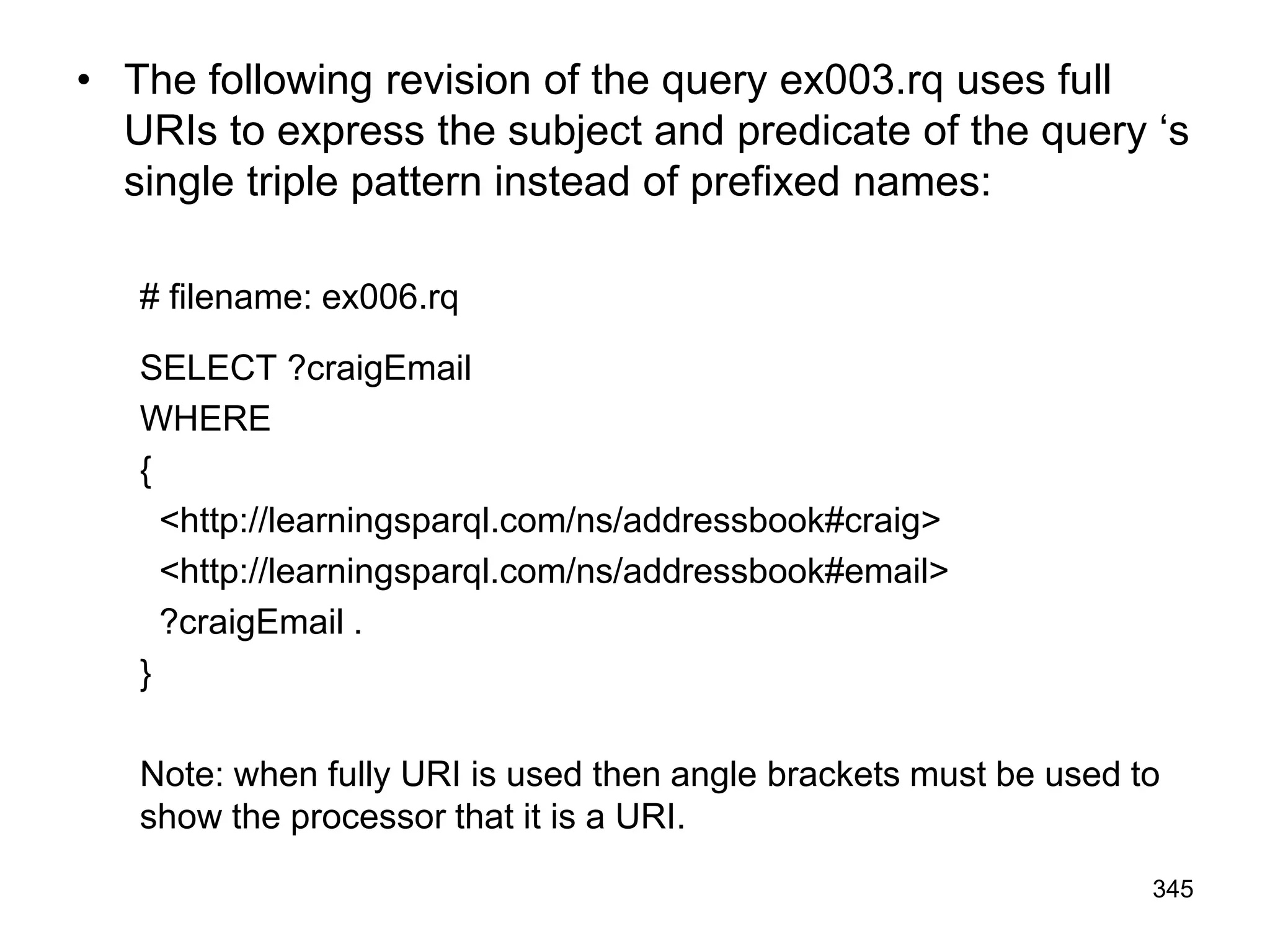 • The following revision of the query ex003.rq uses full
URIs to express the subject and predicate of the query ‘s
single triple pattern instead of prefixed names:
# filename: ex006.rq
SELECT ?craigEmail
WHERE
{
<http://learningsparql.com/ns/addressbook#craig>
<http://learningsparql.com/ns/addressbook#email>
?craigEmail .
}
Note: when fully URI is used then angle brackets must be used to
show the processor that it is a URI.
345
 