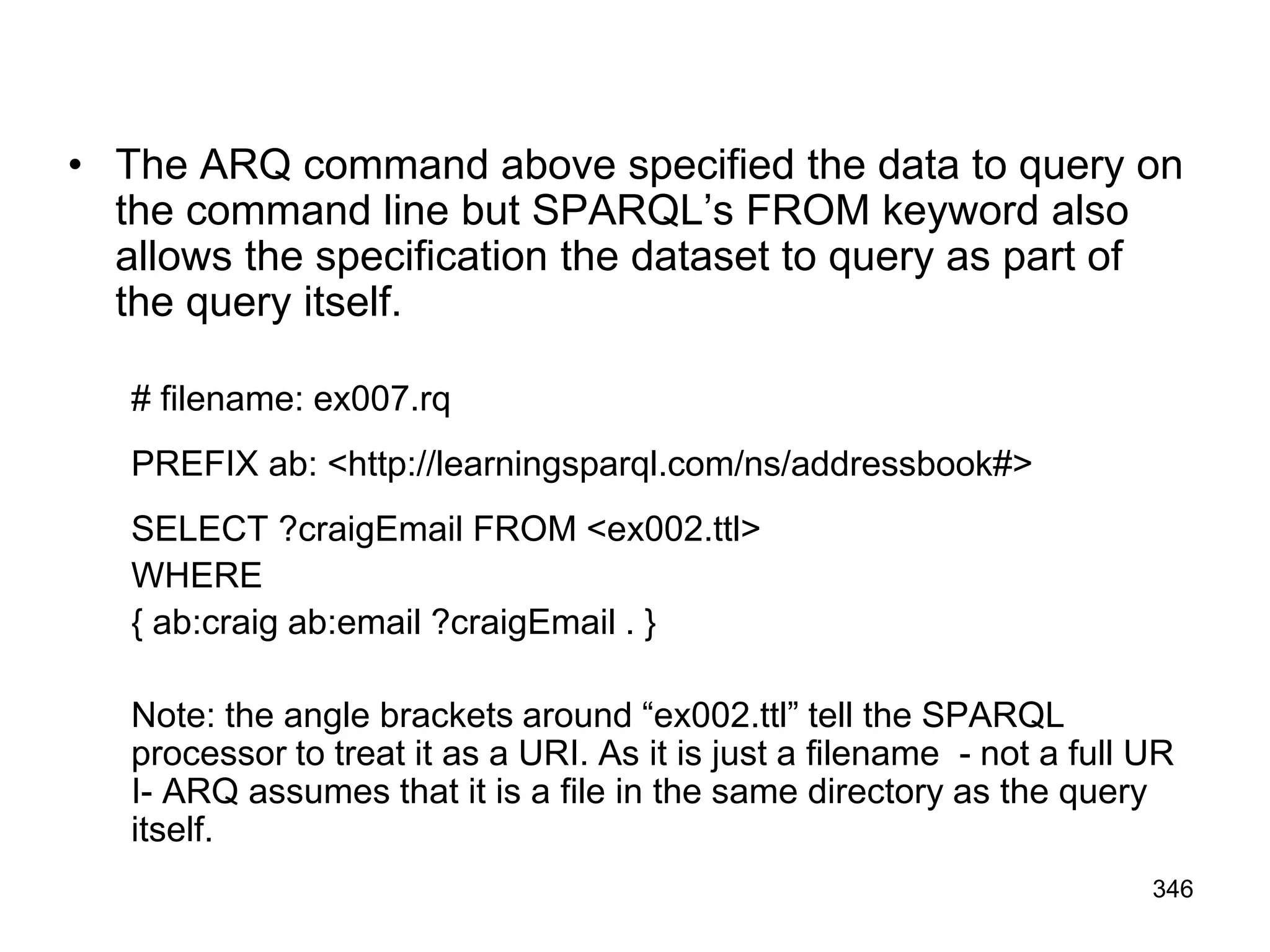 • The ARQ command above specified the data to query on
the command line but SPARQL’s FROM keyword also
allows the specification the dataset to query as part of
the query itself.
# filename: ex007.rq
PREFIX ab: <http://learningsparql.com/ns/addressbook#>
SELECT ?craigEmail FROM <ex002.ttl>
WHERE
{ ab:craig ab:email ?craigEmail . }
Note: the angle brackets around “ex002.ttl” tell the SPARQL
processor to treat it as a URI. As it is just a filename - not a full UR
I- ARQ assumes that it is a file in the same directory as the query
itself.
346
 