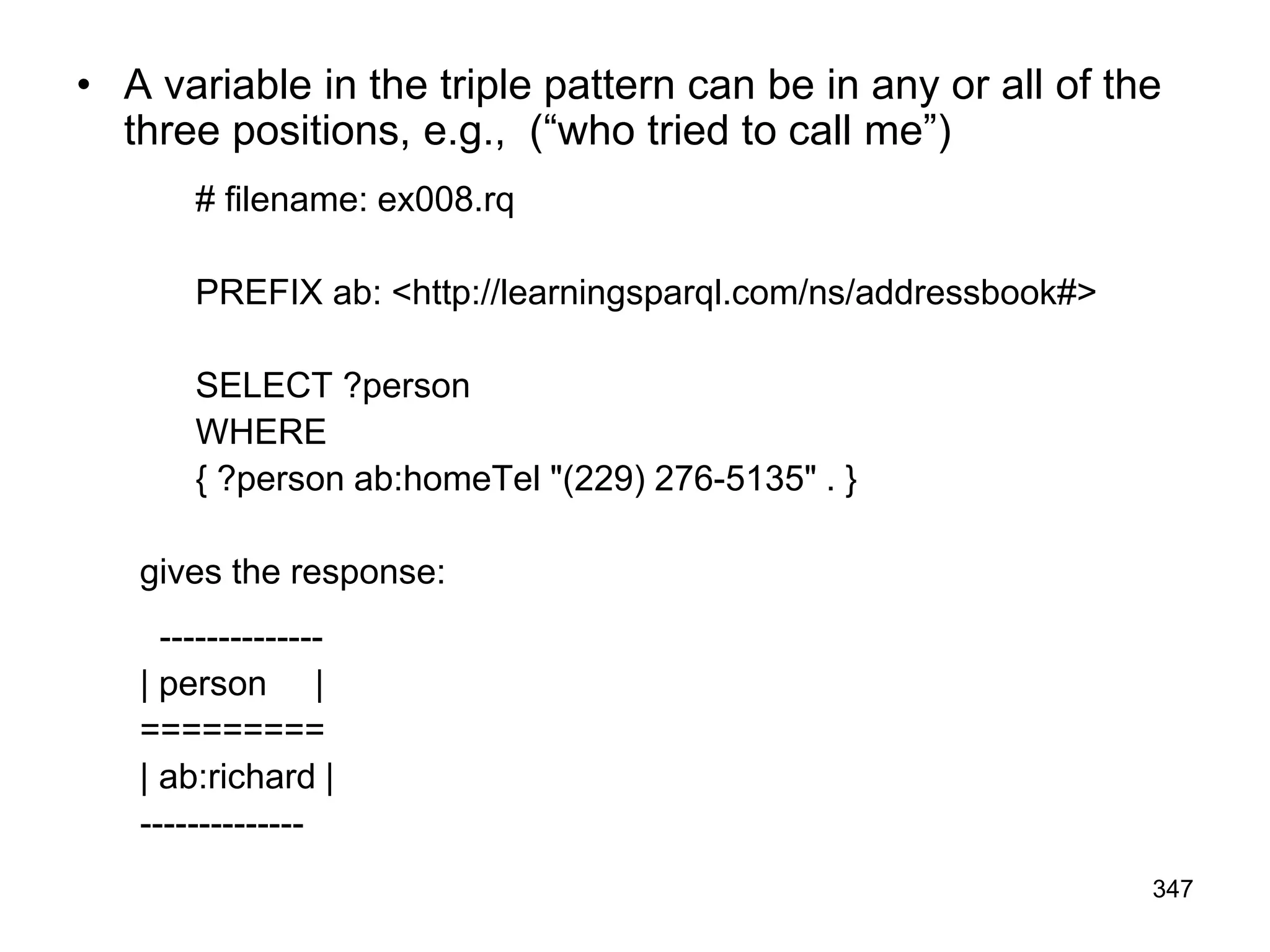 • A variable in the triple pattern can be in any or all of the
three positions, e.g., (“who tried to call me”)
# filename: ex008.rq
PREFIX ab: <http://learningsparql.com/ns/addressbook#>
SELECT ?person
WHERE
{ ?person ab:homeTel "(229) 276-5135" . }
gives the response:
--------------
| person |
=========
| ab:richard |
--------------
347
 