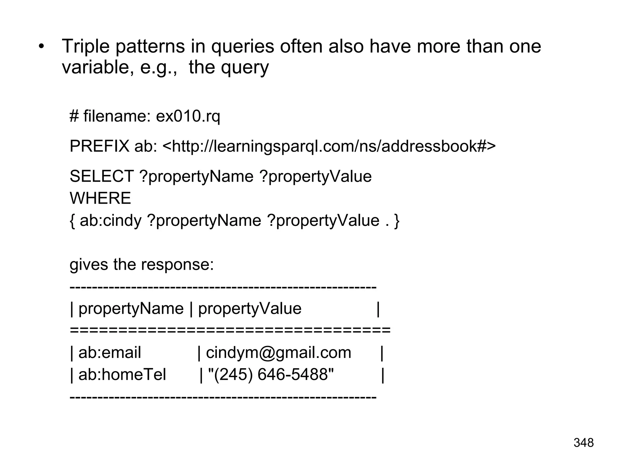 • Triple patterns in queries often also have more than one
variable, e.g., the query
# filename: ex010.rq
PREFIX ab: <http://learningsparql.com/ns/addressbook#>
SELECT ?propertyName ?propertyValue
WHERE
{ ab:cindy ?propertyName ?propertyValue . }
gives the response:
-------------------------------------------------------
| propertyName | propertyValue |
=================================
| ab:email | cindym@gmail.com |
| ab:homeTel | "(245) 646-5488" |
-------------------------------------------------------
348
 