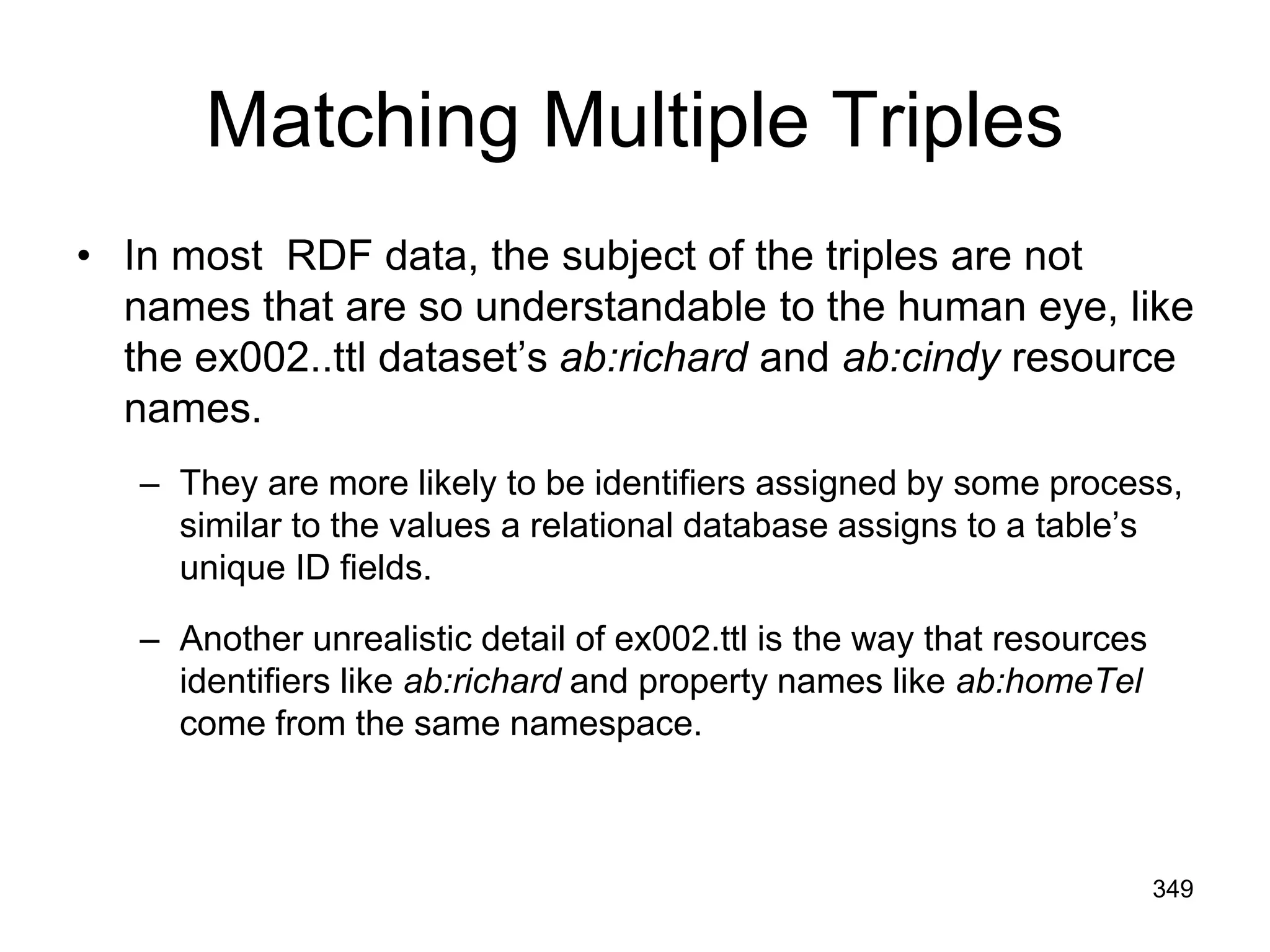 Matching Multiple Triples
• In most RDF data, the subject of the triples are not
names that are so understandable to the human eye, like
the ex002..ttl dataset’s ab:richard and ab:cindy resource
names.
– They are more likely to be identifiers assigned by some process,
similar to the values a relational database assigns to a table’s
unique ID fields.
– Another unrealistic detail of ex002.ttl is the way that resources
identifiers like ab:richard and property names like ab:homeTel
come from the same namespace.
349
 