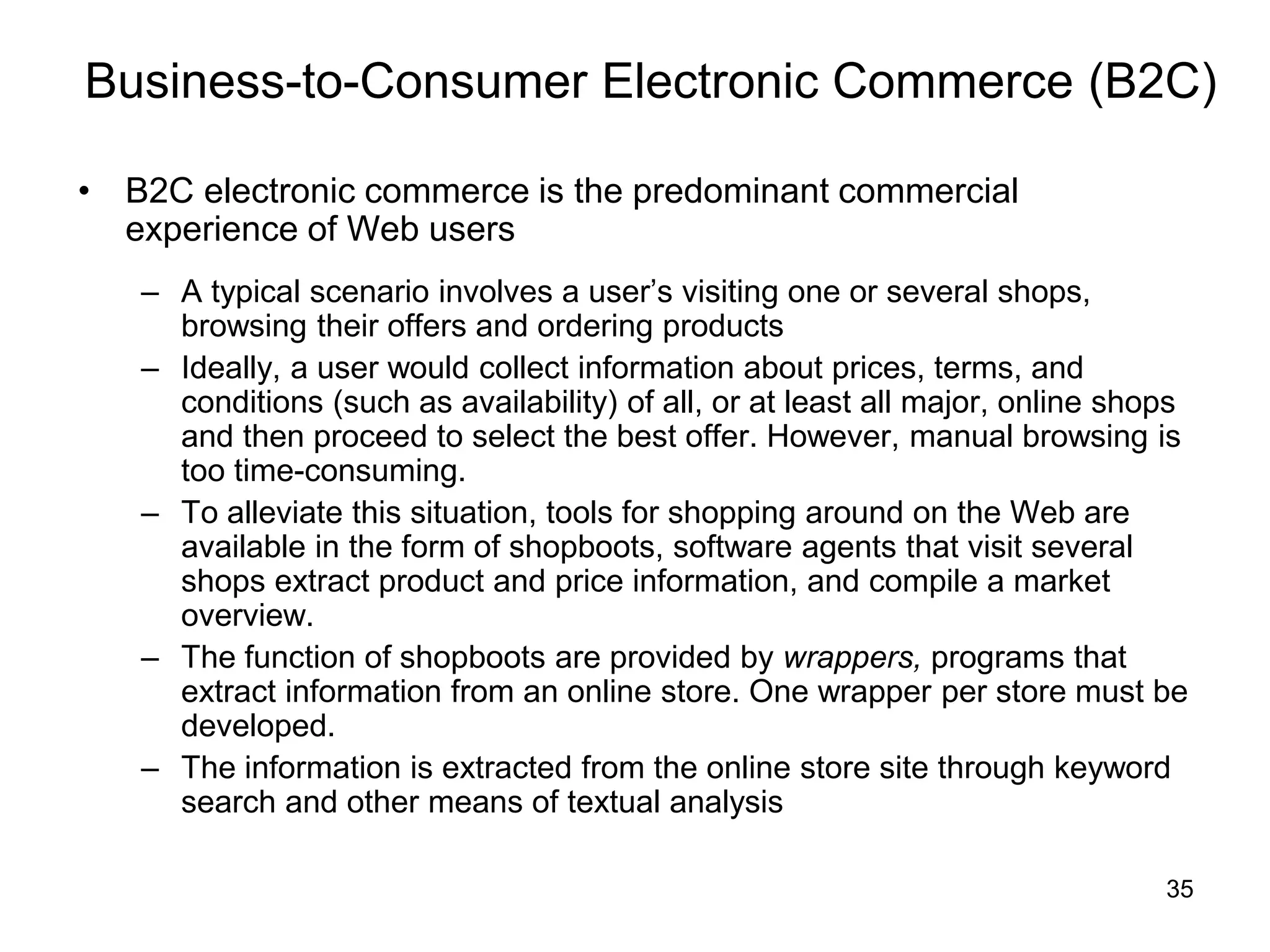 35
Business-to-Consumer Electronic Commerce (B2C)
• B2C electronic commerce is the predominant commercial
experience of Web users
– A typical scenario involves a user’s visiting one or several shops,
browsing their offers and ordering products
– Ideally, a user would collect information about prices, terms, and
conditions (such as availability) of all, or at least all major, online shops
and then proceed to select the best offer. However, manual browsing is
too time-consuming.
– To alleviate this situation, tools for shopping around on the Web are
available in the form of shopboots, software agents that visit several
shops extract product and price information, and compile a market
overview.
– The function of shopboots are provided by wrappers, programs that
extract information from an online store. One wrapper per store must be
developed.
– The information is extracted from the online store site through keyword
search and other means of textual analysis
 