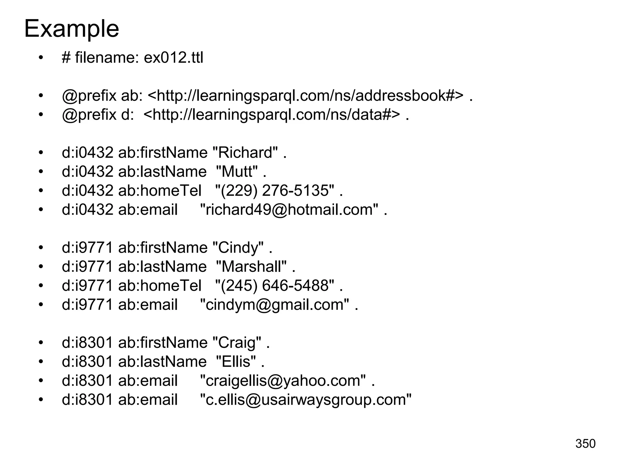 Example
• # filename: ex012.ttl
• @prefix ab: <http://learningsparql.com/ns/addressbook#> .
• @prefix d: <http://learningsparql.com/ns/data#> .
• d:i0432 ab:firstName "Richard" .
• d:i0432 ab:lastName "Mutt" .
• d:i0432 ab:homeTel "(229) 276-5135" .
• d:i0432 ab:email "richard49@hotmail.com" .
• d:i9771 ab:firstName "Cindy" .
• d:i9771 ab:lastName "Marshall" .
• d:i9771 ab:homeTel "(245) 646-5488" .
• d:i9771 ab:email "cindym@gmail.com" .
• d:i8301 ab:firstName "Craig" .
• d:i8301 ab:lastName "Ellis" .
• d:i8301 ab:email "craigellis@yahoo.com" .
• d:i8301 ab:email "c.ellis@usairwaysgroup.com"
350
 