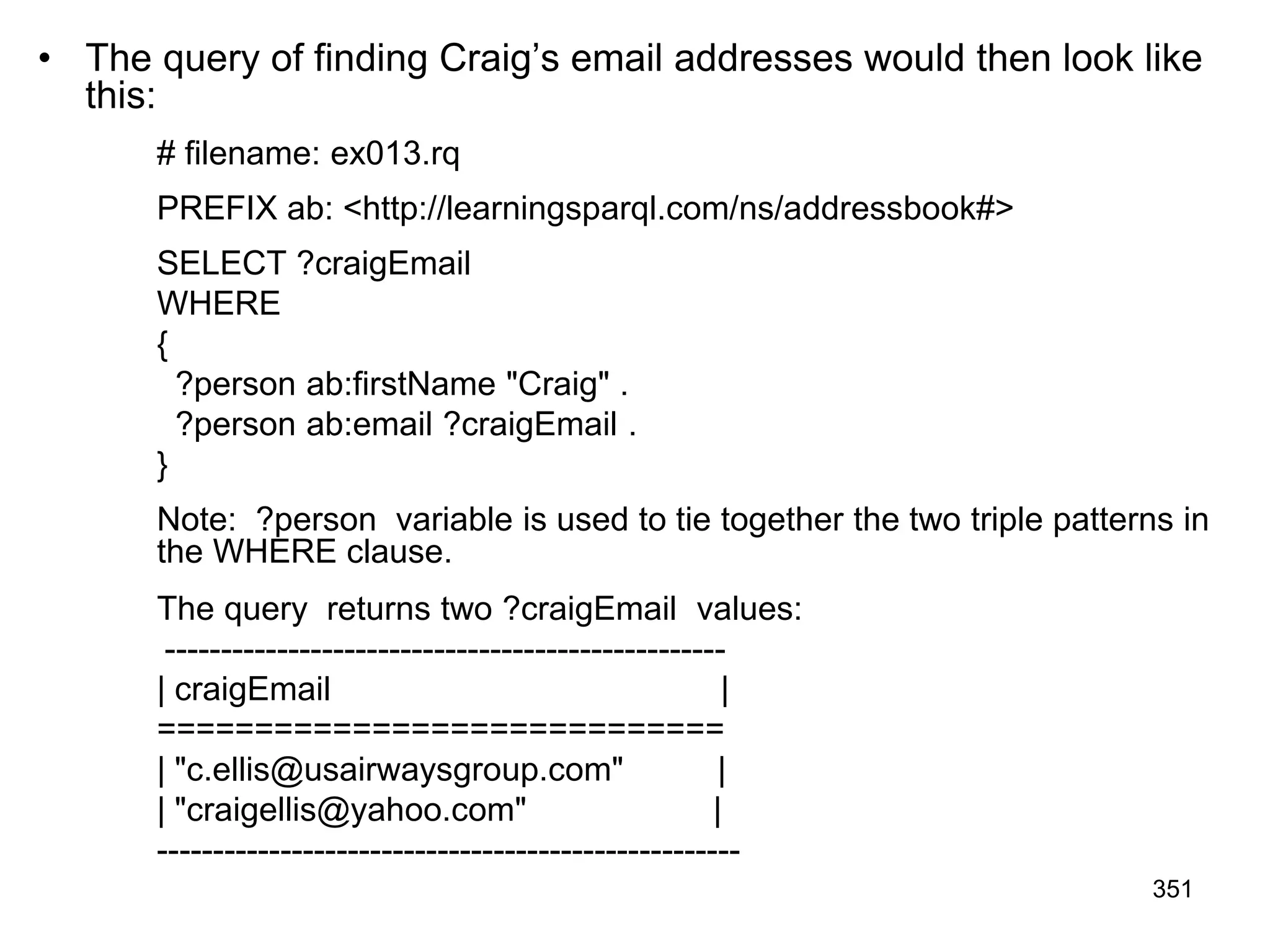 • The query of finding Craig’s email addresses would then look like
this:
# filename: ex013.rq
PREFIX ab: <http://learningsparql.com/ns/addressbook#>
SELECT ?craigEmail
WHERE
{
?person ab:firstName "Craig" .
?person ab:email ?craigEmail .
}
Note: ?person variable is used to tie together the two triple patterns in
the WHERE clause.
The query returns two ?craigEmail values:
--------------------------------------------------
| craigEmail |
=============================
| "c.ellis@usairwaysgroup.com" |
| "craigellis@yahoo.com" |
----------------------------------------------------
351
 