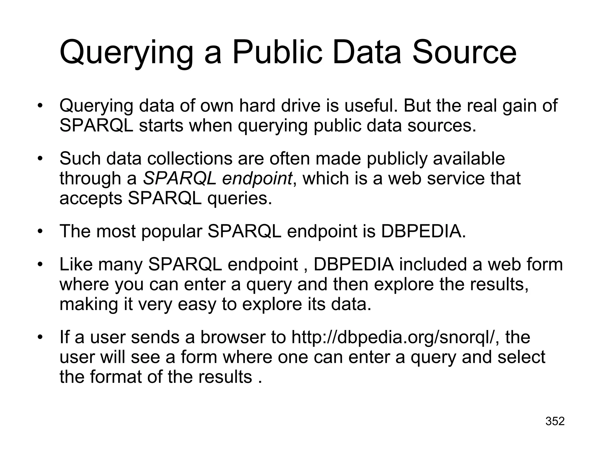 Querying a Public Data Source
• Querying data of own hard drive is useful. But the real gain of
SPARQL starts when querying public data sources.
• Such data collections are often made publicly available
through a SPARQL endpoint, which is a web service that
accepts SPARQL queries.
• The most popular SPARQL endpoint is DBPEDIA.
• Like many SPARQL endpoint , DBPEDIA included a web form
where you can enter a query and then explore the results,
making it very easy to explore its data.
• If a user sends a browser to http://dbpedia.org/snorql/, the
user will see a form where one can enter a query and select
the format of the results .
352
 