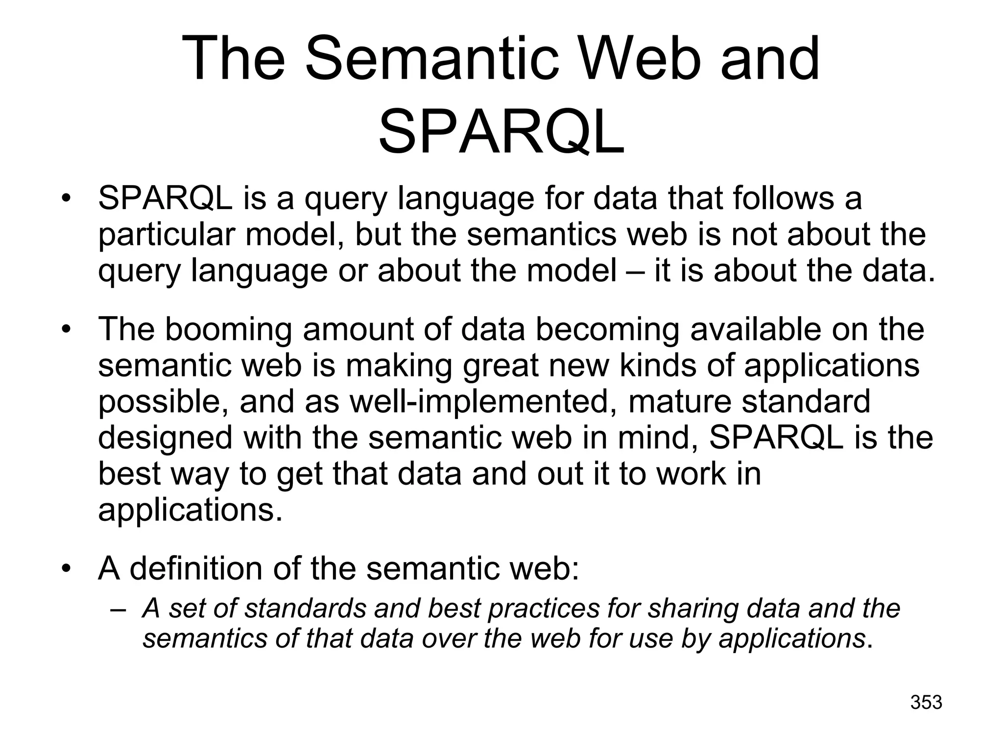 The Semantic Web and
SPARQL
• SPARQL is a query language for data that follows a
particular model, but the semantics web is not about the
query language or about the model – it is about the data.
• The booming amount of data becoming available on the
semantic web is making great new kinds of applications
possible, and as well-implemented, mature standard
designed with the semantic web in mind, SPARQL is the
best way to get that data and out it to work in
applications.
• A definition of the semantic web:
– A set of standards and best practices for sharing data and the
semantics of that data over the web for use by applications.
353
 